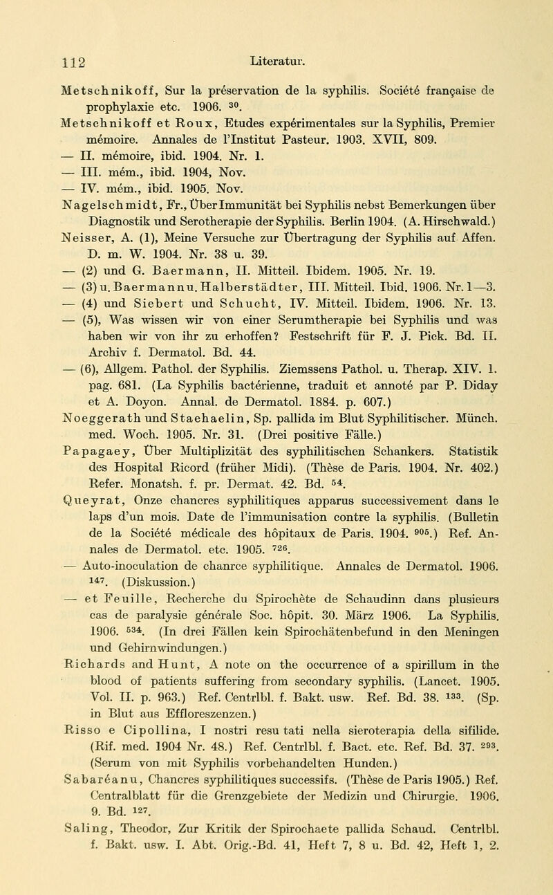 Metschnikoff, Sur la preservation de la syphilis. Society francaise de prophylaxie etc. 1906. 30. Metschnikoff et Roux, Etudes experimentales sur la Syphilis, Premier memoire. Armales de l'Institut Pasteur. 1903. XVII, 809. — IL memoire, ibid. 1904. Nr. 1. — III. mem., ibid. 1904, Nov. — IV. mem., ibid. 1905. Nov. Nagelschmidt, Fr., Über Immunität bei Syphilis nebst Bemerkungen über Diagnostik und Serotherapie der Syphilis. Berlin 1904. (A. Hirschwald.) Neisser, A. (1), Meine Versuche zur Übertragung der Syphilis auf Affen. D. m. W. 1904. Nr. 38 u. 39. — (2) und G. Baermann, IL Mitteil. Ibidem. 1905. Nr. 19. — (3)u.Baermannu.Halberstädter, III. Mitteil. Ibid. 1906. Nr. 1—3. — (4) und Siebert und Schucht, IV. Mitteil. Ibidem. 1906. Nr. 13. — (5), Was wissen wir von einer Serumtherapie bei Syphilis und was haben wir von ihr zu erhoffen? Festschrift für F. J. Pick. Bd. IL Archiv f. Dermatol. Bd. 44. — (6), AUgem. Pathol. der Syphilis. Ziemssens Pathol. u. Therap. XIV. 1. pag. 681. (La Syphilis bacterienne, traduit et annote par P. Diday et A. Doyon. Annal. de Dermatol. 1884. p. 607.) Noeggerath und Staehaelin, Sp. pallida im Blut Syphilitischer. Münch. med. Woch. 1905. Nr. 31. (Drei positive Fälle.) Papagaey, Über Multiplizität des syphilitischen Schankers. Statistik des Hospital Ricord (früher Midi). (These de Paris. 1904. Nr. 402.) Refer. Monatsh. f. pr. Dermat. 42. Bd. 54 Queyrat, Onze chancres syphilitiques apparus successivement dans le laps d'un mois. Date de l'immunisation contre la syphilis. (Bulletin de la Societe medicale des hopitaux de Paris. 1904. 905.) Ref. An- nales de Dermatol. etc. 1905. 726. ■— Auto-inoculation de chanrce syphilitique. Annales de Dermatol. 1906. 147. (Diskussion.) — etFeuille, Recherche du Spirochete de Schaudinn dans plusieurs cas de paralysie generale Soc. höpit. 30. März 1906. La Syphilis. 1906. 534. (In drei Fällen kein Spirochätenbefund in den Meningen und Gehirnwindungen.) Richards and Hunt, A note on the occurrence of a spirillum in the blood of patients suffering from secondary syphüis. (Lancet. 1905 Vol. IL p. 963.) Ref. Centrlbl. f. Bakt. usw. Ref. Bd. 38. 133. (Sp in Blut aus Effloreszenzen.) Risso e Cipollina, I nostri resu tati nella sieroterapia della sifilide (Rif. med. 1904 Nr. 48.) Ref. Centrlbl. f. Bact. etc. Ref. Bd. 37. 293 (Serum von mit Syphilis vorbehandelten Hunden.) Sabareanu, Chancres syphilitiques successifs. (These de Paris 1905.) Ref, Centralblatt für die Grenzgebiete der Medizin und Chirurgie. 1906 9. Bd. 127. Saling, Theodor, Zur Kritik der Spirochaete pallida Schaud. Centrlbl f. Bakt. usw. I. Abt. Orig.-Bd. 41, Heft 7, 8 u. Bd. 42, Heft 1, 2