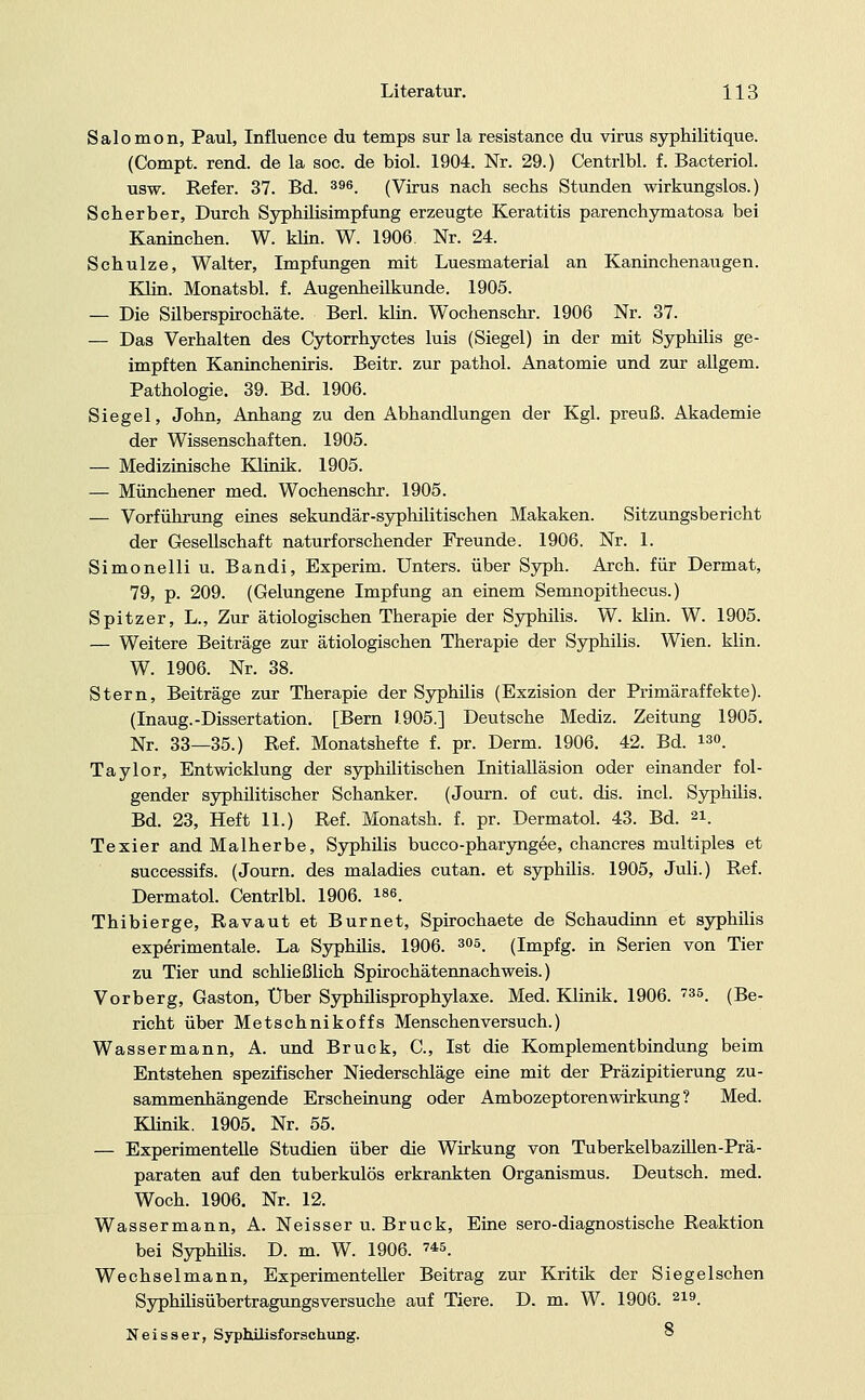 Salomon, Paul, Influence du temps sur la resistance du virus syphilitique. (Compt. rend. de la soc. de biol. 1904. Nr. 29.) Centrlbl. f. Bacteriol. usw. Refer. 37. Bd. 396. (Virus nach sechs Stunden wirkungslos.) Scherber, Durch Syphilisimpfung erzeugte Keratitis parenchymatösa bei Kaninchen. W. klin. W. 1906. Nr. 24. Schulze, Walter, Impfungen mit Luesmaterial an Kaninchenaugen. Klin. Monatsbl. f. Augenheilkunde. 1905. — Die Silberspirochäte. Berl. klin. Wochenschr. 1906 Nr. 37. — Das Verhalten des Cytorrhyctes luis (Siegel) in der mit Syphilis ge- impften Kanincheniris. Beitr. zur pathol. Anatomie und zur allgem. Pathologie. 39. Bd. 1906. Siegel, John, Anhang zu den Abhandlungen der Kgl. preuß. Akademie der Wissenschaften. 1905. — Medizinische Klinik. 1905. — Münchener med. Wochenschr. 1905. — Vorführung eines sekundär-syphilitischen Makaken. Sitzungsbericht der Gesellschaft naturforschender Freunde. 1906. Nr. 1. Simonelliu. Bandi, Experim. Unters, über Syph. Arch. für Dermat, 79, p. 209. (Gelungene Impfung an einem Semnopithecus.) Spitzer, L., Zur ätiologischen Therapie der Syphilis. W. klin. W. 1905. — Weitere Beiträge zur ätiologischen Therapie der Syphilis. Wien. klin. W. 1906. Nr. 38. Stern, Beiträge zur Therapie der Syphüis (Exzision der Primäraffekte). (Inaug.-Dissertation. [Bern 1.905.] Deutsche Mediz. Zeitung 1905. Nr. 33—35.) Ref. Monatshefte f. pr. Derm. 1906. 42. Bd. o. Taylor, Entwicklung der syphilitischen Initialläsion oder einander fol- gender syphüitischer Schanker. (Journ. of cut. dis. incl. Syphilis. Bd. 23, Heft 11.) Ref. Monatsh. f. pr. Dermatol. 43. Bd. »i. Texier and Malherbe, Syphilis bucco-pharyngee, chancres multiples et successifs. (Journ. des maladies cutan. et Syphilis. 1905, Juli.) Ref. Dermatol. Centrlbl. 1906. «e. Thibierge, Ravaut et Burnet, Spirochaete de Schaudinn et syphüis experimentale. La Syphüis. 1906. 305. (Impfg. in Serien von Tier zu Tier und schließlich Spirochätennachweis.) Vorberg, Gaston, Über Syphüisprophylaxe. Med. Klinik. 1906. 735. (Be- richt über Metschnikoffs Menschen versuch.) Wassermann, A. und Brück, C, Ist die Komplementbindung beim Entstehen spezifischer Niederschläge eine mit der Präzipitierung zu- sammenhängende Erscheinung oder Ambozeptorenwirkung ? Med. Klinik. 1905. Nr. 55. — Experimentelle Studien über die Wirkung von Tuberkelbazülen-Prä- paraten auf den tuberkulös erkrankten Organismus. Deutsch, med. Woch. 1906. Nr. 12. Wassermann, A. Neisser u. Brück, Eine sero-diagnostische Reaktion bei Syphüis. D. m. W. 1906. »«. Wechselmann, Experimenteller Beitrag zur Kritik der Sieg eischen Syphilisübertragungsversuche auf Tiere. D. m. W. 1906. 219. Neisser, Syphilisforschung. °