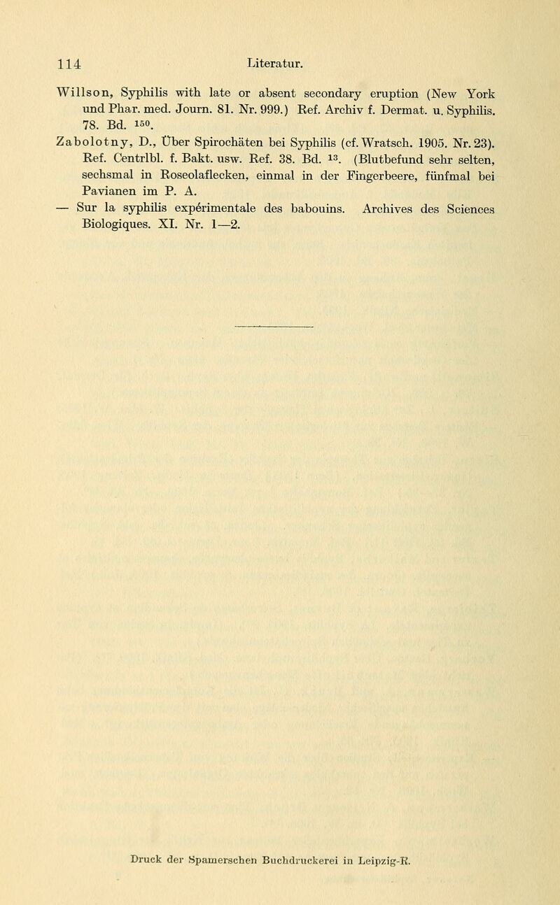 Willson, Syphilis with late or absent secondary eruption (New York und Phar. med. Journ. 81. Nr. 999.) Ref. Archiv f. Dermat. u. Syphilis. 78. Bd. 150. Zabolotny, D., Über Spirochäten bei Syphilis (cf.Wratsch. 1905. Nr. 23). Ref. Centrlbl. f. Bakt. usw. Ref. 38. Bd. . (Blutbefund sehr selten, sechsmal in Roseolaflecken, einmal in der Fingerbeere, fünfmal bei Pavianen im P. A. — Sur la Syphilis experimentale des babouins. Archives des Sciences Biologiques. XI. Nr. 1—2. Druck der Spamerschen Buchdmckerei in Leipzig-R.