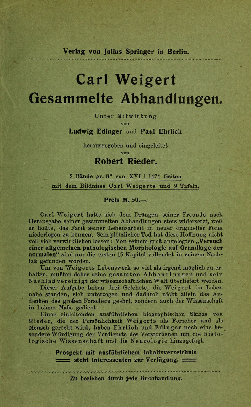 Carl Weigert Gesammelte Abhandlungen. Unter Mitwirkung von Ludwig Edinger und Paul Ehrlich herausgegeben und eingeleitet von Robert Rieder. 2 Bände gr. 8° von XVI+ 1474 Seiten mit dem Bildnisse Carl Weigerts und 9 Tafeln. Preis M. 50.—. Carl Weigert hatte sich dem Drängen seiner Freunde nach Herausgabe seiner gesammelten Abhandlungen stets widersetzt, weil er hoffte, das Pacit seiner Lebensarbeit in neuer origineller Form niederlegen zu können. Sein plötzlicher Tod hat diese Hoffnung nicht voll sich verwirklichen lassen: Von seinem groß angelegten „Versuch einer allgemeinen pathologischen Morphologie auf Grundlage der normalen sind nur die ersten 15 Kapitel vollendet in seinem Nach- laß gefunden worden. Um von Weigerts Lebenswerk so viel als irgend möglich zu er- halten, mußten daher seine gesamten Abhandlungen und sein Nachlaß vereinigt der wissenschaftlichen Welt überliefert werden. Dieser Aufgabe haben drei Gelehrte, die Weigert im Leben nahe standen, sich unterzogen und dadurch nicht allein das An- denken des großen Forschers geehrt, sondern auch der Wissenschaft in hohem Maße gedient. Einer einleitenden ausführlichen biogi'aphischen Skizze von Rieder, die der Persönlichkeit Weigerts als Forscher und als Mensch gerecht wird, haben Ehrlich und Edinger noch eine be- sondere Würdigung der Verdienste des Verstorbenen um die histo- logische Wissenschaft und die Neurologie hinzugefügt. Prospekt mit ausführlichem Inhaltsverzeichnis ■ , steht Interessenten zur Verfügung. = Zu beziehen durch jede Buchhandlung.