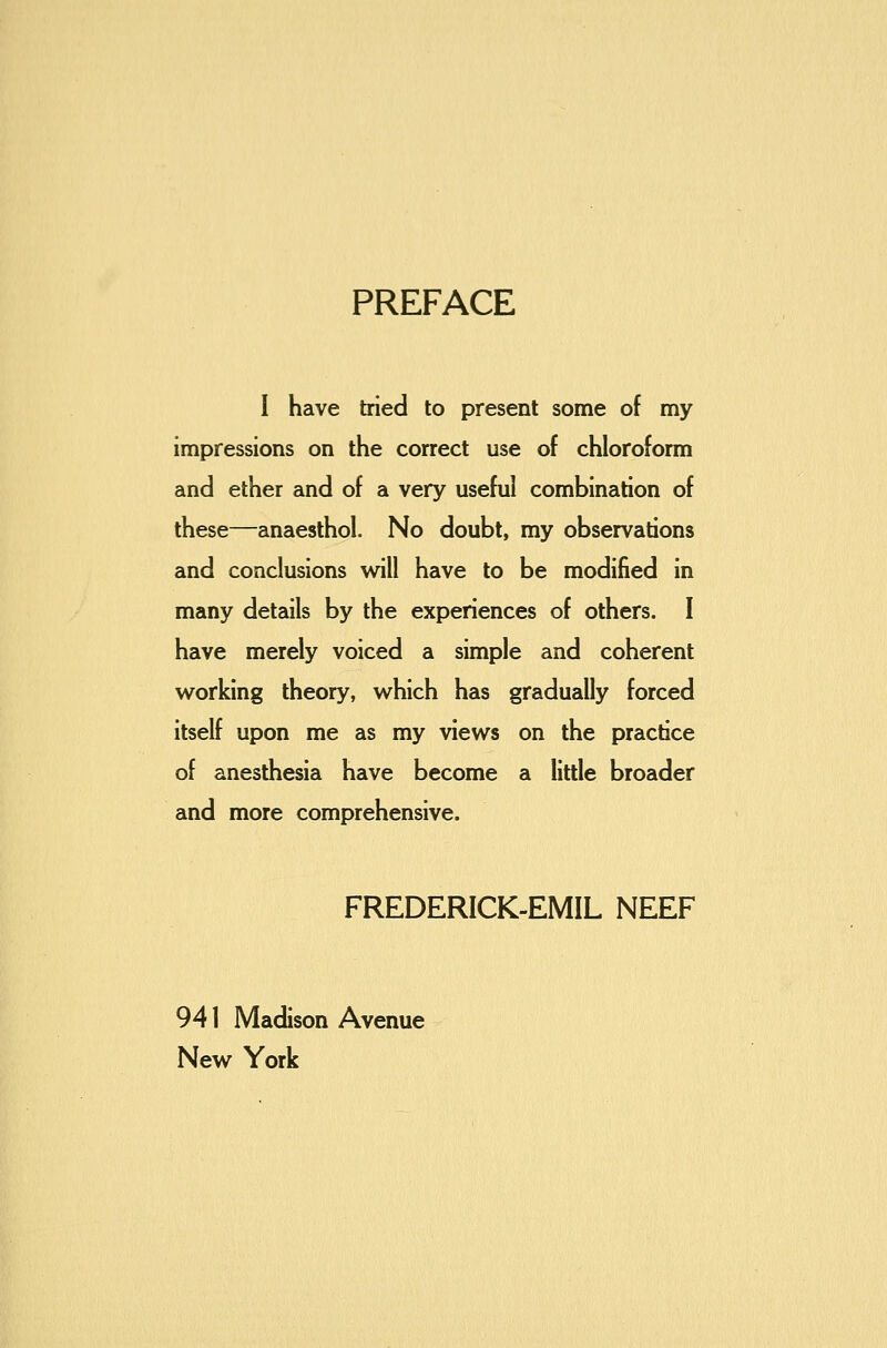 PREFACE I have tried to present some of my impressions on the correct use of chloroform and ether and of a very useful combination of these—anaesthol. No doubt, my observations and conclusions will have to be modified in many details by the experiences of others. I have merely voiced a simple and coherent working theory, which has gradually forced itself upon me as my views on the practice of anesthesia have become a little broader and more comprehensive. FREDERICK-EMIL NEEF 941 Madison Avenue New York