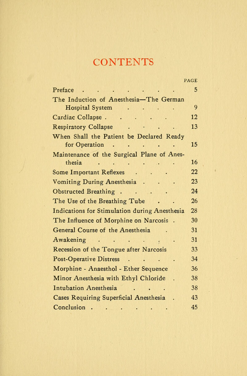 CONTENTS PAGE Preface 5 The Induction of Anesthesia—The German Hospital System .... 9 Cardiac Collapse 12 Respiratory Collapse . - . . 13 When Shall the Patient be Declared Ready for Operation 15 Maintenance of the Surgical Plane of Anes- thesia . . . . . . 16 Some Important Reflexes ... 22 Vomiting During Anesthesia ... 23 Obstructed Breathing .... 24 The Use of the Breathing Tube . . 26 Indications for Stimulation during Anesthesia 28 The Influence of Morphine on Narcosis . 30 General Course of the Anesthesia . 31 Awakening ...... 31 Recession of the Tongue after Narcosis 33 Post-Operative Distress .... 34 Morphine - Anaesthol - Ether Sequence 36 Minor Anesthesia with Ethyl Chloride . 38 Intubation Anesthesia ... 38 Cases Requiring Superficial Anesthesia . 43 Conclusion 45