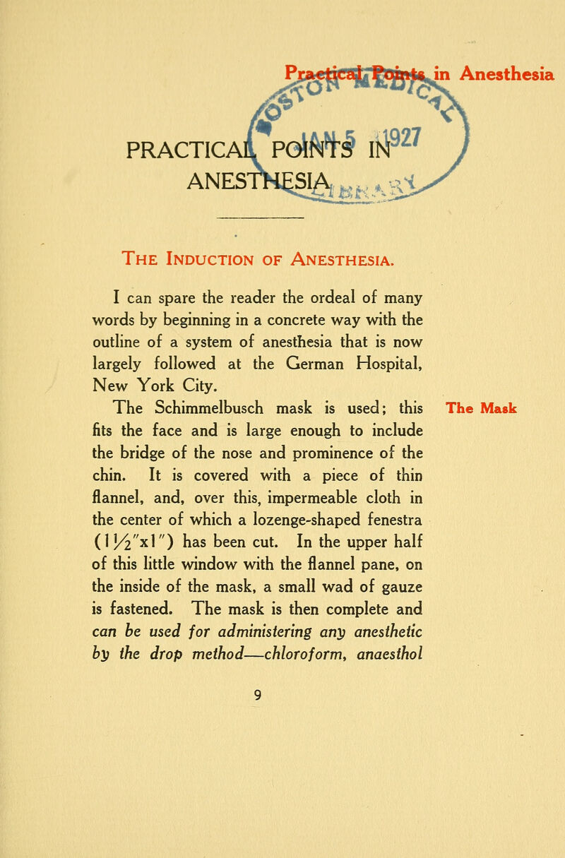 PRACTICA ANES' Anesthesia The Induction of Anesthesia. I can spare the reader the ordeal of many words by beginning in a concrete way with the outHne of a system of anesthesia that is now largely followed at the German Hospital, New York City. The Schimmelbusch mask is used; this The Mask fits the face and is large enough to include the bridge of the nose and prominence of the chin. It is covered with a piece of thin flannel, and, over this, impermeable cloth in the center of which a lozenge-shaped fenestra {V/2x\) has been cut. In the upper half of this little window with the flannel pane, on the inside of the mask, a small wad of gauze is fastened. The mask is then complete and can be used for administering an'}) anesthetic by the drop method—chloroform^ anaesthol