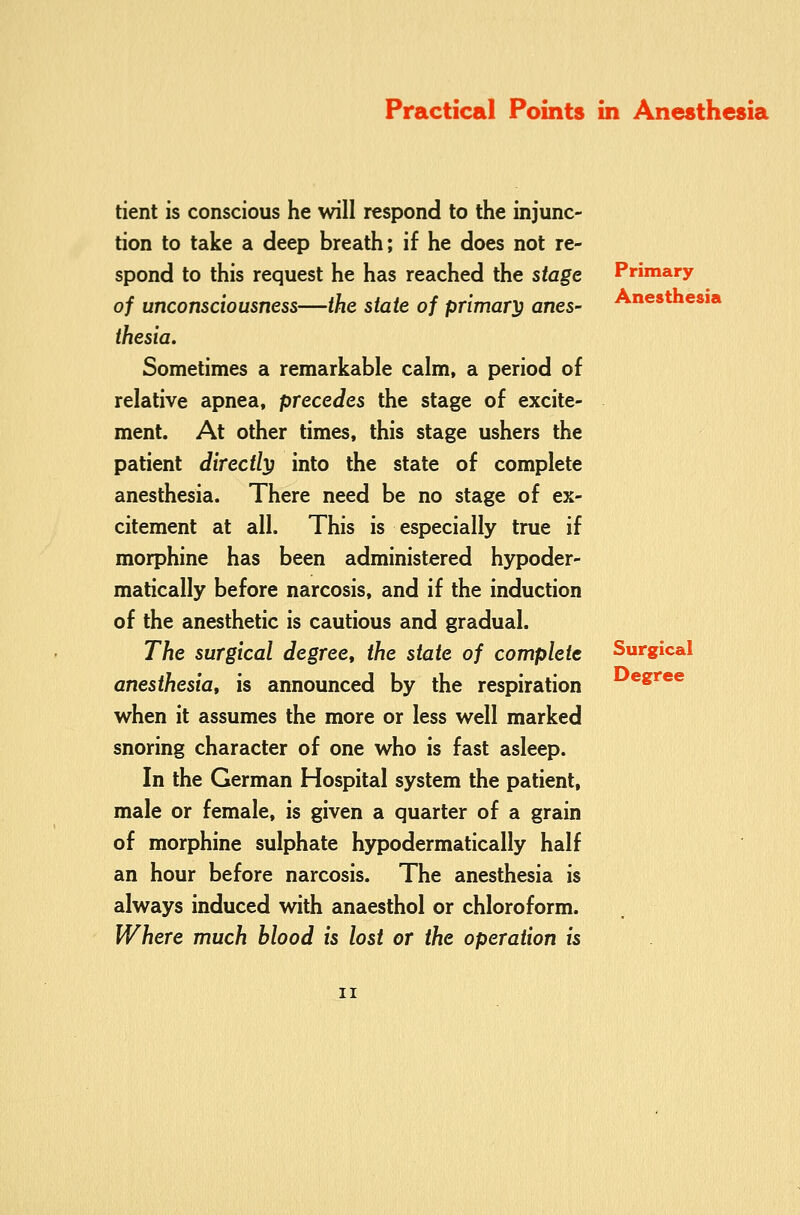 tient is conscious he will respond to the injunc- tion to take a deep breath; if he does not re- spond to this request he has reached the stage of unconsciousness—the state of primary anes- thesia. Sometimes a remarkable calm, a period of relative apnea, precedes the stage of excite- ment. At other times, this stage ushers the patient directly into the state of complete anesthesia. There need be no stage of ex- citement at all. This is especially true if morphine has been administered hypoder- matically before narcosis, and if the induction of the anesthetic is cautious and gradual. The surgical degree, the state of complete anesthesia, is announced by the respiration when it assumes the more or less well marked snoring character of one who is fast asleep. In the German Hospital system the patient, male or female, is given a quarter of a grain of morphine sulphate hypodermatically half an hour before narcosis. The anesthesia is always induced with anaesthol or chloroform. Where much blood is lost or the operation is Primary Anesthesia Surgical Degree