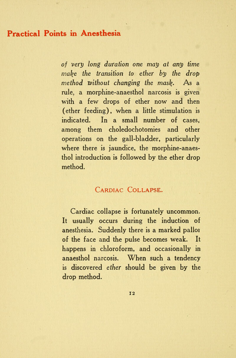 of verp long duration one may at any time make the transition to ether by the drop method without changing the mask. As a rule, a morphine-anaesthol narcosis is given with a few drops of ether now and then (ether feeding), when a httle stimulation is indicated. In a small number of cases, among them choledochotomies and other operations on the gall-bladder, particularly where there is jaundice, the morphine-anaes- thol introduction is followed by the ether drop method. Cardiac Collapse. Cardiac collapse is fortunately uncommon. It usually occurs during the induction of anesthesia. Suddenly there is a marked pallor of the face and the pulse becomes weak. It happens in chloroform, and occasionally in anaesthol narcosis. When such a tendency is discovered ether should be given by the drop method.