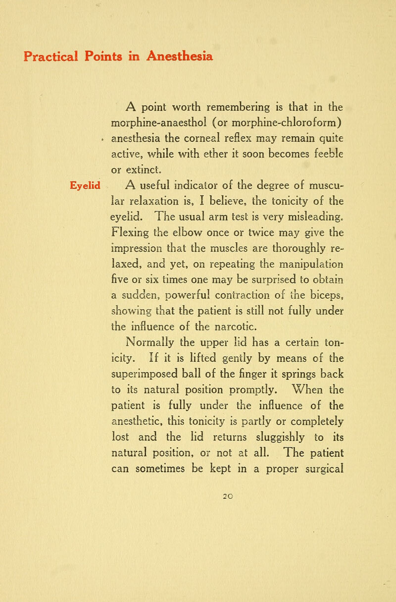 A point worth remembering is that in the morphine-anaesthol (or morphine-chloroform) » anesthesia the corneal reflex may remain quite active, while with ether it soon becomes feeble or extinct. Eyelid A useful indicator of the degree of muscu- lar relaxation is, I believe, the tonicity of the eyelid. The usual arm test is very misleadingc Flexing the elbow once or twice may give the impression that the muscles are thoroughly re- laxed, and yet, on repeating the manipulation five or six times one may be surprised to obtain a sudden, powerful contraction of the biceps, showing that the patient is still not fully under the influence of the narcotic. Normally the upper lid has a certain ton- icity. If it is lifted gently by means of the superimposed ball of the finger it springs back to its natural position promptly. When the patient is fully under the influence of the anesthetic, this tonicity is partly or completely lost and the lid returns sluggishly to its natural position, or not at all. The patient can sometimes be kept in a proper surgical