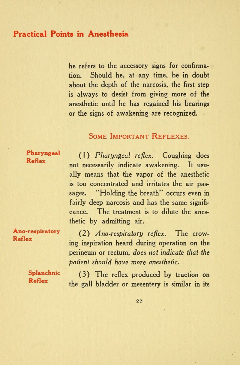 he refers to the accessory signs for confirma- tion. Should he, at any time, be in doubt about the depth of the narcosis, the first step is always to desist from giving more of the anesthetic until he has regained his bearings or the signs of awakening are recognized. Some Important Reflexes. Pharyngeal Reflex Ano-respiratory Reflex Splanchnic Reflex (1) Pharyngeal reflex. Coughing does not necessarily indicate awakening. It usu- ally means that the vapor of the anesthetic is too concentrated and irritates the air pas- sages. Holding the breath'* occurs even in fairly deep narcosis and has the same signifi- cance. The treatment is to dilute the anes- thetic by admitting air. (2) Ano-respirator^ reflex. The crow- ing inspiration heard during operation on the perineum or rectum, does not indicate that the patient should have more anesthetic. (3) The reflex produced by traction on the gall bladder or mesentery is similar in its