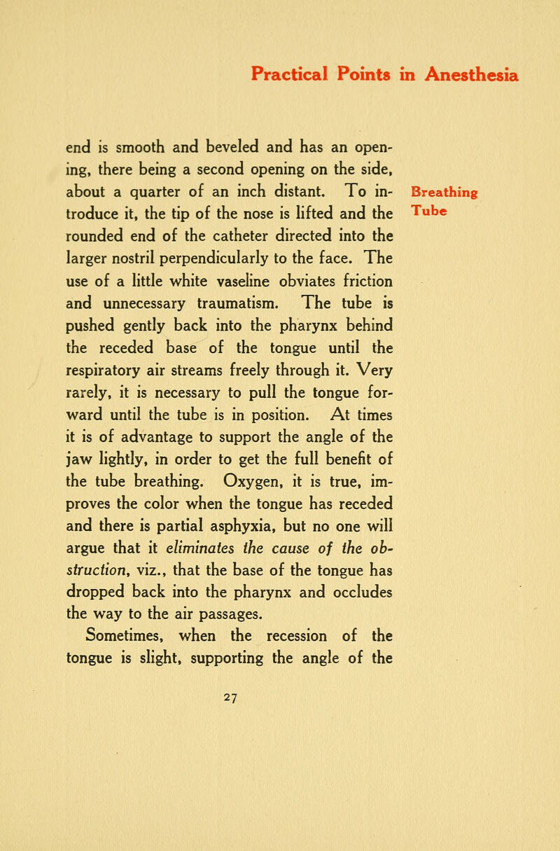 end is smooth and beveled and has an open- ing, there being a second opening on the side, about a quarter of an inch distant. To in- Breathing troduce it, the tip of the nose is lifted and the Tube rounded end of the catheter directed into the larger nostril perpendicularly to the face. The use of a little white vaseline obviates friction and unnecessary traumatism. The tube is pushed gently back into the pharynx behind the receded base of the tongue until the respiratory air streams freely through it. Very rarely, it is necessary to pull the tongue for- ward until the tube is in position. At times it is of advantage to support the angle of the jaw lightly, in order to get the full benefit of the tube breathing. Oxygen, it is true, im- proves the color when the tongue has receded and there is partial asphyxia, but no one will argue that it eliminates the cause of the ob- struction, viz., that the base of the tongue has dropped back into the pharynx and occludes the way to the air passages. Sometimes, when the recession of the tongue is slight, supporting the angle of the