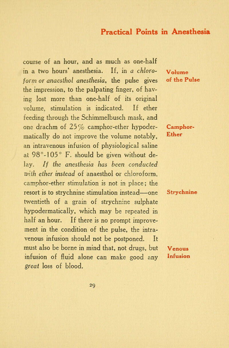 course of an hour, and as much as one-half in a two hours' anesthesia. If, in a chloro- form or anaesihol anesthesia, the pulse gives the impression, to the palpating finger, of hav- ing lost more than one-half of its original volume, stimulation is indicated. If ether feeding through the Schimmelbusch mask, and one drachm of 25% camphor-ether hypoder- matically do not improve the volume notably, an intravenous infusion of physiological saline at 98°-1 05° F. should be given without de- lay. // the anesthesia has been conducted with ether instead of anaesthoi or chloroform, camphor-ether stimulation is not in place; the resort is to strychnine stimulation instead—one twentieth of a grain of strychnine sulphate hypodermatically, which may be repeated in half an hour. If there is no prompt improve- ment in the condition of the pulse, the intra- venous infusion should not be postponed. It must also be borne in mind that, not drugs, but infusion of fluid alone can make good any great loss of blood. Volume of the PuUe Camphor- Ether Strychnine Venous Infusion