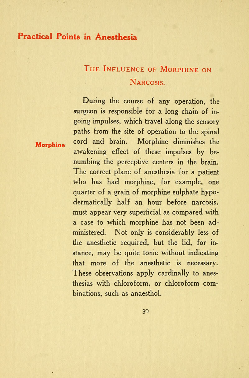 Morphine The Influence of Morphine on Narcosis. During the course of any operation, the surgeon is responsible for a long chain of in- going impulses, which travel along the sensory paths from the site of operation to the spinal cord and brain. Morphine diminishes the awakening effect of these impulses by be- numbing the perceptive centers in the brain. The correct plane of anesthesia for a patient who has had morphine, for example, one quarter of a grain of morphine sulphate hypo- dermatically half an hour before narcosis, must appear very superficial as compared with a case to which morphine has not been ad- ministered. Not only is considerably less of the anesthetic required, but the lid, for in- stance, may be quite tonic without indicating that more of the anesthetic is necessary. These observations apply cardinally to anes- thesias with chloroform, or chloroform com- binations, such as anaesthol.