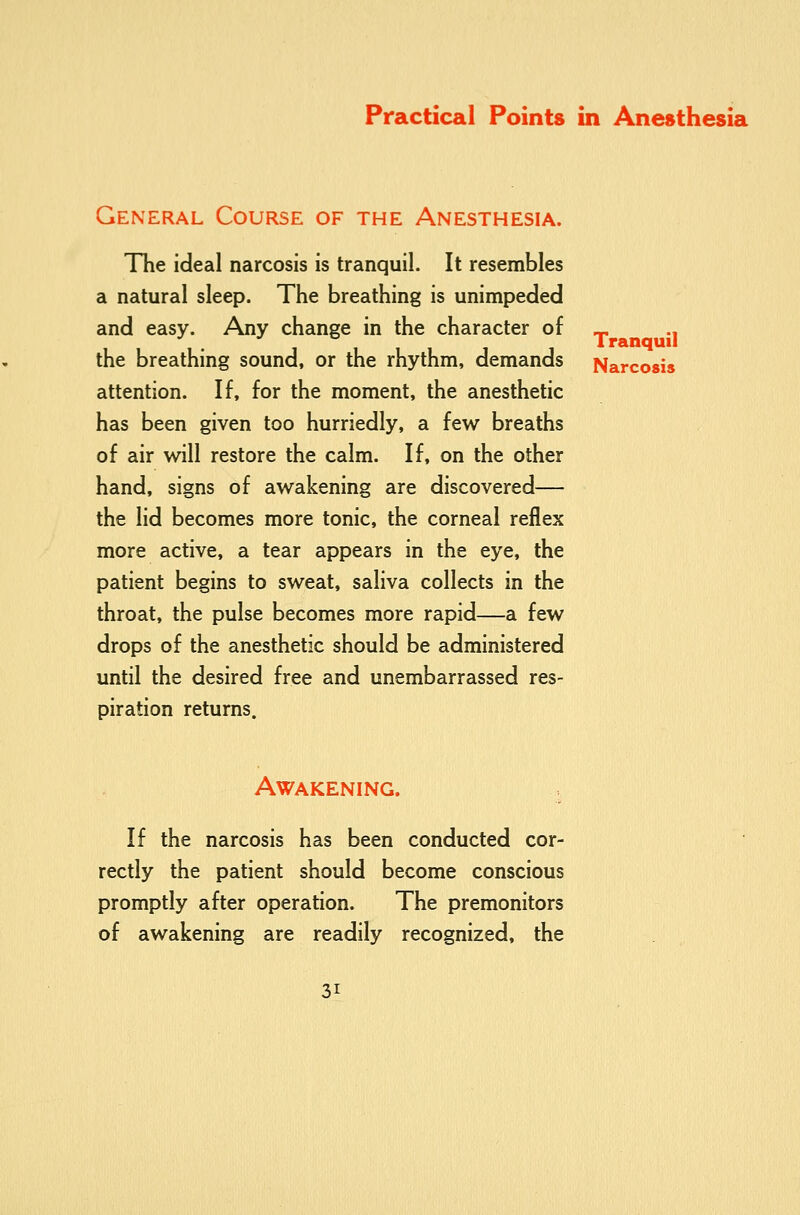 General Course of the Anesthesia. Hie ideal narcosis is tranquil. It resembles a natural sleep. The breathing is unimpeded and easy. Any change in the character of _ .. the breathing sound, or the rhythm, demands Narcosis attention. If, for the moment, the anesthetic has been given too hurriedly, a few breaths of air will restore the calm. If, on the other hand, signs of awakening are discovered— the lid becomes more tonic, the corneal reflex more active, a tear appears in the eye, the patient begins to sweat, saliva collects in the throat, the pulse becomes more rapid—a few drops of the anesthetic should be administered until the desired free and unembarrassed res- piration returns. Awakening. If the narcosis has been conducted cor- rectly the patient should become conscious promptly after operation. The premonitors of awakening are readily recognized, the