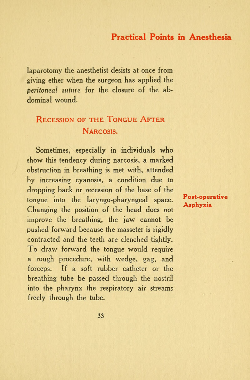 laparotomy the anesthetist desists at once from giving ether when the surgeon has appHed the peritoneal suture for the closure of the ab- dominal wound. Recession of the Tongue After Narcosis. Sometimes, especially in individuals who show this tendency during narcosis, a marked obstruction in breathing is met with, attended by increasing cyanosis, a condition due to dropping back or recession of the base of the tongue into the laryngo-pharyngeal space. Changing the position of the head does not improve the breathing, the jaw cannot be pushed forward because the masseter is rigidly contracted and the teeth are clenched tightly. To draw forward the tongue would require a rough procedure, with wedge, gag, and forceps. If a soft rubber catheter or the breathing tube be passed through the nostril into the pharynx the respiratory air streams freely through the tube. 33 Post-operative Asphyxia