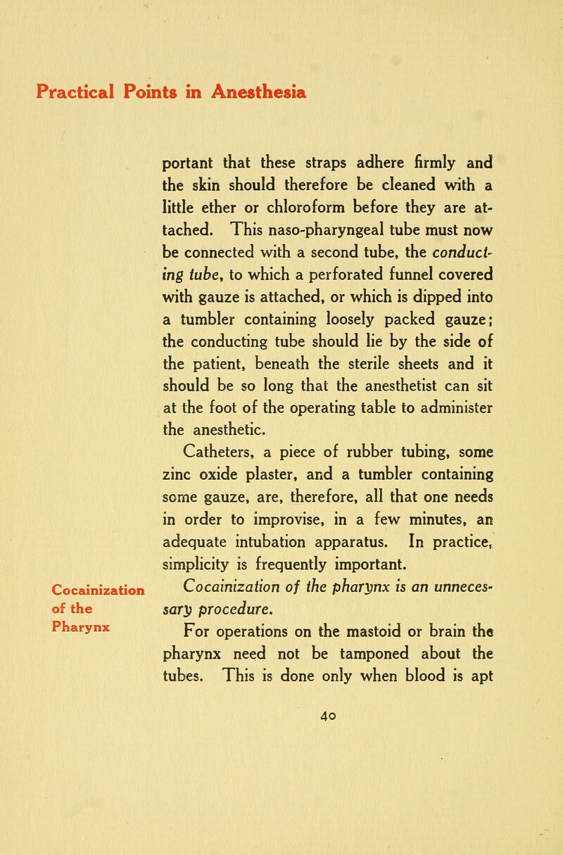 Cocainization of the Pharynx portant that these straps adhere firmly and the skin should therefore be cleaned with a little ether or chloroform before they are at- tached. This naso-pharyngeal tube must now be connected with a second tube, the conduct- ing tube, to which a perforated funnel covered with gauze is attached, or which is dipped into a tumbler containing loosely packed gauze; the conducting tube should lie by the side of the patient, beneath the sterile sheets and it should be so long that the anesthetist can sit at the foot of the operating table to administer the anesthetic. Catheters, a piece of rubber tubing, some zinc oxide plaster, and a tumbler containing some gauze, are, therefore, all that one needs in order to improvise, in a few minutes, an adequate intubation apparatus. In practice^ simplicity is frequently important. Cocainization of the phary^nx is an unneces- sar^ procedure. For operations on the mastoid or brain the pharynx need not be tamponed about the tubes. This is done only when blood is apt