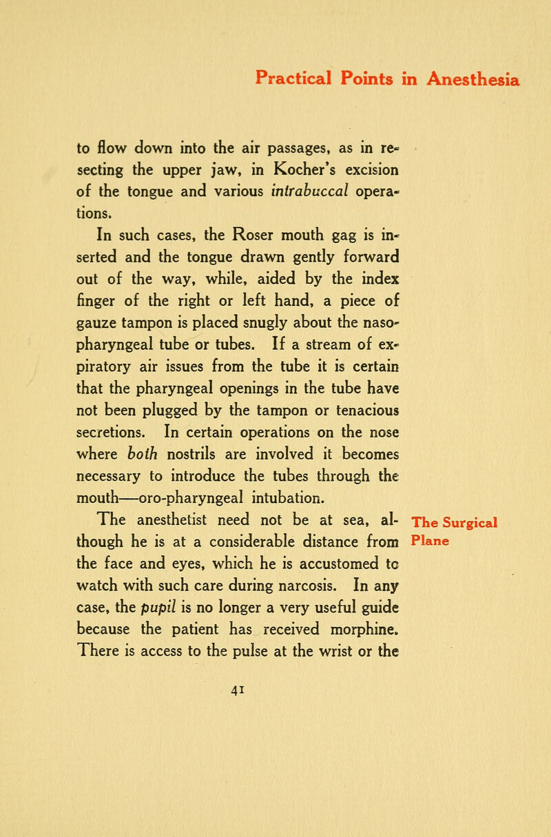 to flow down into the air passages, as in re- secting the upper jaw, in Kocher*s excision of the tongue and various inirabuccal opera- tions. In such cases, the Roser mouth gag is in- serted and the tongue drawn gently forward out of the way, while, aided by the index finger of the right or left hand, a piece of gauze tampon is placed snugly about the naso- pharyngeal tube or tubes. If a stream of ex- piratory air issues from the tube it is certain that the pharyngeal openings in the tube have not been plugged by the tampon or tenacious secretions. In certain operations on the nose where both nostrils are involved it becomes necessary to introduce the tubes through the mouth—oro-pharyngeal intubation. The anesthetist need not be at sea, al- The Surgical though he is at a considerable distance from Plane the face and eyes, which he is accustomed tc watch with such care during narcosis. In any case, the pupil is no longer a very useful guide because the patient has received morphine. There is access to the pulse at the wrist or the