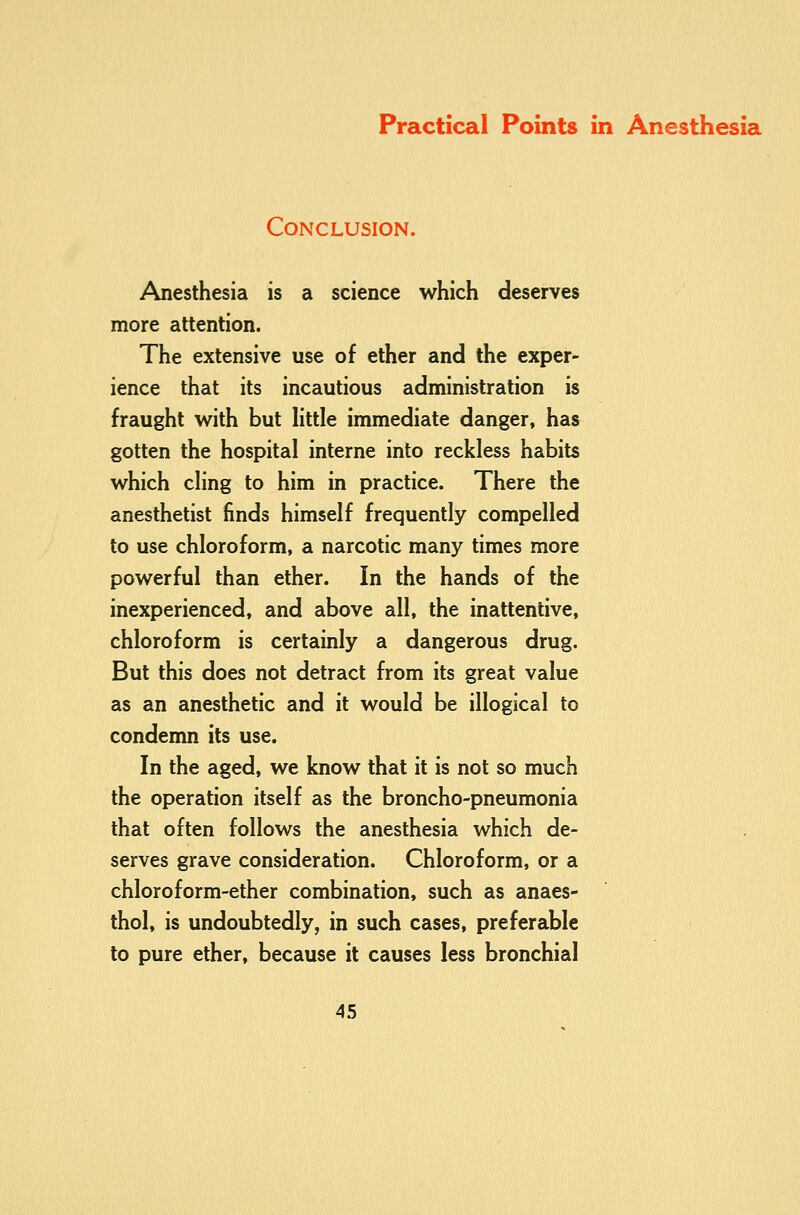 Conclusion. Anesthesia is a science which deserves more attention. The extensive use of ether and the exper- ience that its incautious administration is fraught with but Httle immediate danger, has gotten the hospital interne into reckless habits which cling to him in practice. There the anesthetist finds himself frequently compelled to use chloroform, a narcotic many times more powerful than ether. In the hands of the inexperienced, and above all, the inattentive, chloroform is certainly a dangerous drug. But this does not detract from its great value as an anesthetic and it would be illogical to condemn its use. In the aged, we know that it is not so much the operation itself as the broncho-pneumonia that often follows the anesthesia which de- serves grave consideration. Chloroform, or a chloroform-ether combination, such as anaes- thol, is undoubtedly, in such cases, preferable to pure ether, because it causes less bronchial