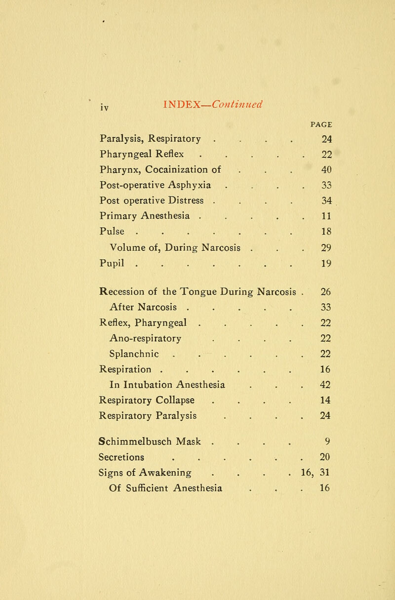 PAGE Paralysis, Respiratory . . . . 24 Pharyngeal Reflex 22 Pharynx, Cocainization of . . . 40 Post-operative Asphyxia . . . .33 Post operative Distress .... 34 Primary Anesthesia ..... 11 Pulse 18 Volume of, During Narcosis ... 29 Pupil ....... 19 Recession of the Tongue During Narcosis . 26 After Narcosis 33 Reflex, Pharyngeal 22 Ano-respiratory . . . . 22 Splanchnic . . . . . .22 Respiration ...... 16 In Intubation Anesthesia ... 42 Respiratory Collapse .... 14 Respiratory Paralysis .... 24 Schimmelbusch Mask .... 9 Secretions . . . . . .20 Signs of Awakening . . . . 16, 31 Of Sufficient Anesthesia ... 16