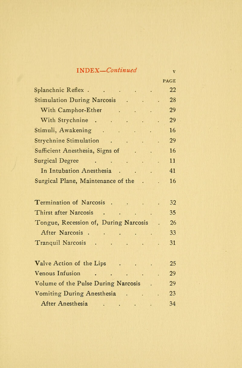 PAGE Splanchnic Reflex ..... 22 Stimulation During Narcosis ... 28 With Camphor-Ether ... 29 With Strychnine 29 Stimuli, Awakening .... 16 Strychnine Stimulation .... 29 Sufficient Anesthesia, Signs of . . 16 Surgical Degree ..... 11 In Intubation Anesthesia ... 41 Surgical Plane, Maintenance of the . 16 Termination of Narcosis .... 32 Thirst after Narcosis .... 35 Tongue, Recession of, During Narcosis . 26 After Narcosis 33 Tranquil Narcosis ..... 31 Valve Action of the Lips ... 25 Venous Infusion ..... 29 Volume of the Pulse During Narcosis . 29 Vomiting During Anesthesia ... 23 After Anesthesia .... 34