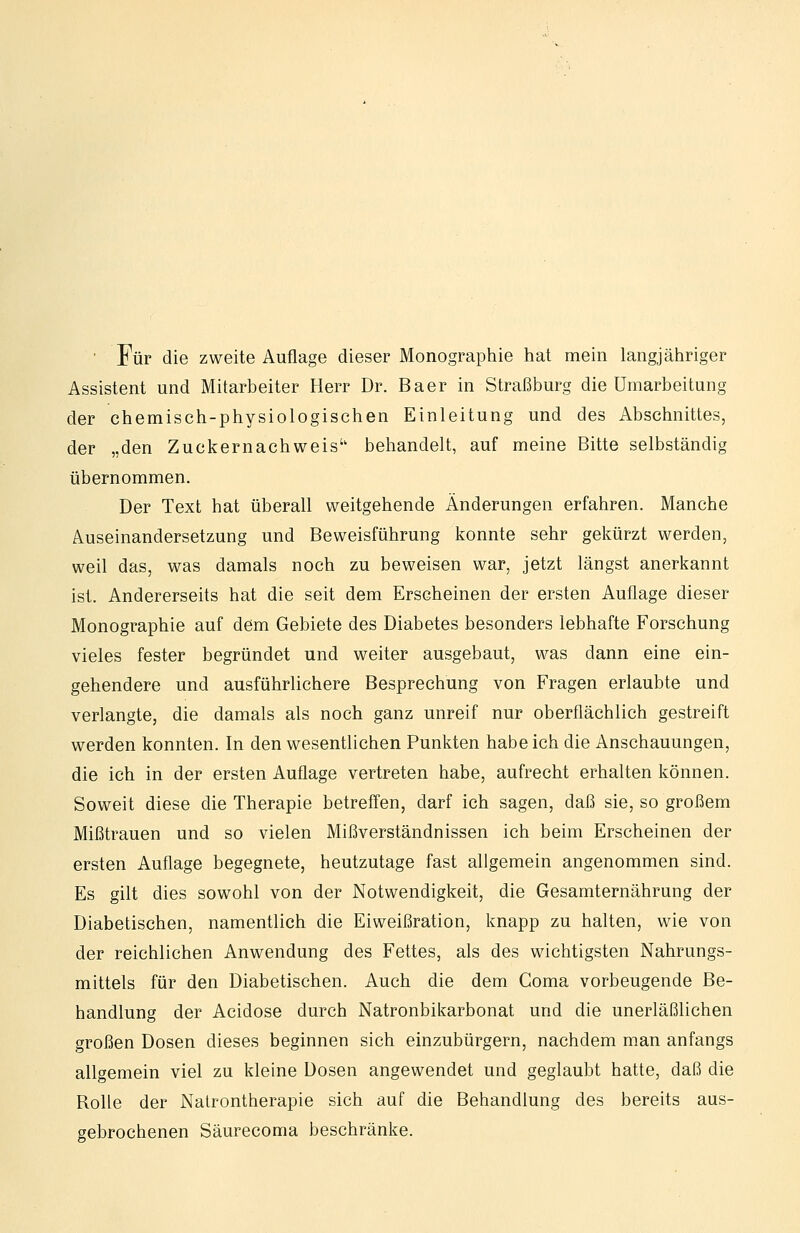 • Für die zweite Auflage dieser Monographie hat mein langjähriger Assistent und Mitarbeiter Herr Dr. Baer in Straßburg die Umarbeitung der chemisch-physiologischen Einleitung und des Abschnittes, der „den Zuckernachweis behandelt, auf meine Bitte selbständig übernommen. Der Text hat überall weitgehende Änderungen erfahren. Manche Auseinandersetzung und Beweisführung konnte sehr gekürzt werden, weil das, was damals noch zu beweisen war, jetzt längst anerkannt ist. Andererseits hat die seit dem Erscheinen der ersten Auflage dieser Monographie auf dem Gebiete des Diabetes besonders lebhafte Forschung vieles fester begründet und weiter ausgebaut, was dann eine ein- gehendere und ausführlichere Besprechung von Fragen erlaubte und verlangte, die damals als noch ganz unreif nur oberflächlich gestreift werden konnten. In den wesentlichen Punkten habeich die Anschauungen, die ich in der ersten Auflage vertreten habe, aufrecht erhalten können. Soweit diese die Therapie betreff'en, darf ich sagen, daß sie, so großem Mißtrauen und so vielen Mißverständnissen ich beim Erscheinen der ersten Auflage begegnete, heutzutage fast aligemein angenommen sind. Es gilt dies sowohl von der Notwendigkeit, die Gesamternährung der Diabetischen, namentlich die Eiweißration, knapp zu halten, wie von der reichlichen Anwendung des Fettes, als des wichtigsten Nahrungs- mittels für den Diabetischen. Auch die dem Coma vorbeugende Be- handlung der Acidose durch Natronbikarbonat und die unerläßlichen großen Dosen dieses beginnen sich einzubürgern, nachdem man anfangs allgemein viel zu kleine Dosen angewendet und geglaubt hatte, daß die Rolle der Natrontherapie sich auf die Behandlung des bereits aus- gebrochenen Säurecoma beschränke.