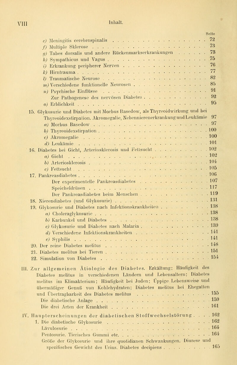 yjjj Inhalt. Seite e) Meningitis cerebrospinalis 72 /; Multiple Sklerose 73 g) Tabes dorsalis und andere Rückenmarkserkrankungen 73 li) Sympathicus und Vagus 75 i) Erkrankung peripherer Nerven 76 li) Hirntrauma 77 l) Traumatische Neurose 82 ??i^ Verschiedene funktionelle Neurosen 85 n) Psychische Einflüsse 91 Zur Pathogenese des nervösen Diabetes 92 o) ErbUchkeit 95 15. Glykosurie und Diabetes mit Morbus Basedow, als Thyreoidwirkung und bei Thyreoidexstirpation. Akromegalie, Nebennierenerkrankung und Leukämie 97 a) Morbus Basedow 97 h) Thyreoidexstirpation • 1-00 c) Akromegalie 100 d) Leukämie 101 16. Diabetes bei Gicht, Arteiiosklerosis und Fettsucht 102 a) Gicht , 102 &j Arteriosklerosis 104? c) Fettsucht 105 17. Pankreasdiabetes 106 Der experimentelle Pankreasdiabetes 107 Speicheldrüsen 117 Der Pankreasdiabetes beim Menschen 119 18. Nierendiabetes (und Glykosurie) 131 19. Glykosurie und Diabetes nach Infektionskrankheiten 138 a) Choleraglykosurie 138 h) Karbunkel und Diabetes 138 c) Glykosurie und Diabetes nach Malaria 139 d) Verschiedene Infektionskrankheiten 14?1 e) Syphihs 14^1 20. Der reine Diabetes meUtus 1^8 21. Diabetes melitus bei Tieren 151 22. Simulation von Diabetes l^'* III. Zur allgemeinen Ätiologie des Diabetes. Erkältung; Häufigkeit des Diabetes mehtus in verschiedenen Ländern und Lebensaltern; Diabetes melitus im Klimakterium; Häufigkeit bei Juden; Üppige Lebensweise und übermäßiger Genuß von Kohlehydraten; Diabetes melitus bei Ehegatten und tjbertragbarkeit des Diabetes melitus 155 Die diabetische Anlage 159 Die drei Arten der Krankheit 161 IV. Haupterscheinungen der diabetischen Stoffwechselstörung .... 162 1. Die diabetische Glykosurie 162 Lävulosurie 16^ Pentosurie. Tierisches Gummi etc 16^ Größe der Glykosurie und ihre quotidianen Schwankungen. Diurese und spezifisches Gewicht des Urins. Diabetes decipiens 165