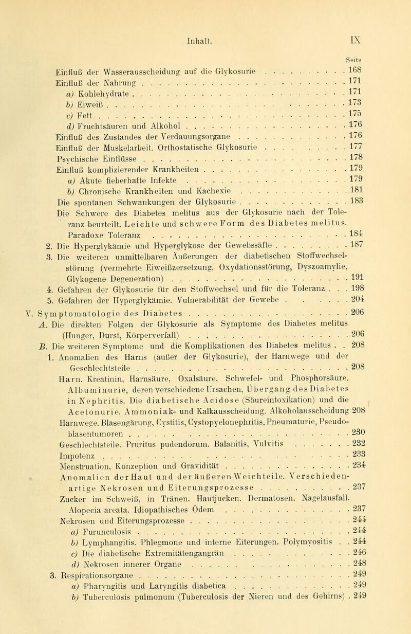 Seite Einfluß der Wasserausscheidung auf die Glykosune 168 Einfluß der Nahrung 171 a) Kohlehydrate 171 b) Eiweiß 173 c) Fett 175 d) Fruchtsäuren und Alkohol 176 Einfluß des Zustandes der Verdauungsorgane 176 Einfluß der Muskelarbeit. Orthostatische Glykosurie 177 Psychische Einflüsse 178 Einfluß komplizierender Krankheiten 179 a) Akute fieberhafte Infekte . • 179 b) Chronische Krankheiten und Kachexie 181 Die spontanen Schwankungen der Glykosurie 183 Die Schwere des Diabetes melitus aus der Glykosurie nach der Tole- ranz beurteilt. Leichte und schwere Form des Diabetes melitus. Paradoxe Toleranz 18^ 2. Die Hyperglykämie und Hyperglykose der Gewebssäfte 187 3. Die weiteren unmittelbaren Äußerungen der diabetischen Stoffwechsel- störung (vermehrte Eiweißzersetzung, Oxydationsstörung, Dyszoamylie, Glykogene Degeneration) 191 4. Gefahren der Glykosurie für den Stoffwechsel und für die Toleranz . . . 198 5. Gefahren der Hyperglykämie. Vulnerabilität der Gewebe 204 V. Symptomatologie des Diabetes 206 Ä. Die direkten Folgen der Glykosurie als Symptome des Diabetes melitus (Hunger, Durst, Körperverfall) 206 B. Die weiteren Symptome und die Komplikationen des Diabetes melitus . . 208 1. Anomahen des Harns (außer der Glykosurie), der Harnwege und der Geschlechtsteile 208 Harn. Kreatinin, Harnsäure, Oxalsäure, Schwefel- und Phosphorsäure. Albuminurie, deren verschiedene Ursachen, Übergang des Diabetes in Nephritis. Die diabetische Acidose (Säureintoxikation) und die Acetonurie. Ammoniak- und Kalkausscheidung. Alkoholausscheidung 208 Harnwege. Blasengärung, Cystitis, Cystopyelonephritis, Pneumaturie, Pseudo- blasentumoren 230 Geschlechtsteile. Pruritus pudendorum. Balanitis, Vulvitis 232 Impotenz 233 Menstruation, Konzeption und Gravidität 234 Anomalien derHaut und der äußeren Weichteile. Verschieden- artige Nekrosen und Eiterungsprozesse 237 Zucker im Schweiß, in Tränen. Hautjucken. Dermatosen. Nagelausfall. Alopecia areata. Idiopathisches Ödem 237 Nekrosen und Eiterungsprozesse 24i- a) Furunculosis 244 b) Lymphangitis. Phlegmone und interne Eiterungen. Polymyositis . . 244 c) Die diabetische Extremitätengangrän 246 d) Nekrosen innerer Organe 248 3. Respirationsorgane 249 a) Pharyngitis und Laryngitis diabetica 249 b) Tuberculosis pulmonum (Tuberculosis der Nieren und des Gehirns) . 249