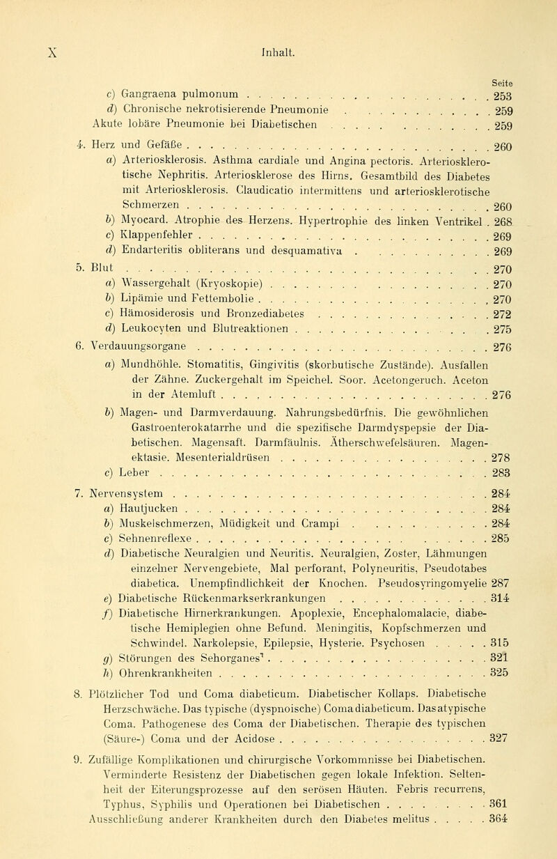 Seite c) Gangraena pulmonum 253 d) Chronische nekrotisierende Pneumonie 259 Akute lobäre Pneumonie bei Diabetischen 259 4-. Herz und Gefäße 260 a) Arteriosklerosis. Asthma cardiale und Angina pectoris. Arteriosklero- tische Nephritis. Arteriosklerose des Hirns. Gesamtbild des Diabetes mit Arteriosklerosis. Claudicatio intermittens und arteriosklerotische Schmerzen 260 h) Myocard. Atrophie des Herzens. Hypertrophie des linken Ventrikel . 268 c) Klappenfehler 269 d) Endarteritis obliterans und desquamativ» 269 5. Blut 270 a) Wassergehalt (Kryoskopie) 270 b) Lipämie und Fettembolie , 270 c) Hämosiderosis und Bronzediabetes . 272 d) Leukocyten und Blutreaktionen ■ . . , . 275 6. Verdauungsorgane 276 a) Mundhöhle. Stomatitis, Gingivitis (skorbutische Zustände). Ausfallen der Zähne. Zuckergehalt im Speichel. Soor. Acetongeruch. Aceton in der Atemluft 276 b) Magen- und Darmverdauung. Nahrungsbedürfnis. Die gewöhnlichen Gastroenterokatarrhe und die spezifische Darmdyspepsie der Dia- betischen. Magensaft. Darmfäulnis. Ätherschwefelsäuren. Magen- ektasie. Mesenterialdrüsen 278 c) Leber 283 7. Nervensystem . 284; a) Hautjucken 284 b) Muskelschmerzen, Müdigkeit und Crampi 284 c) Sehnenreflexe 285 d) Diabetische Neuralgien und Neuritis. Neuralgien, Zoster, Lähmungen einzelner Nervengebiete, Mal perforant, Polyneuritis, Pseudotabes diabetica. Unempfindlichkeit der Knochen. Pseudos\inngomyelie 287 e) Diabetische Rückenmarkserkrankungen 814 /) Diabetische Hirnerkrankungen. Apoplexie, Encephalomalacie, diabe- tische Hemiplegien ohne Befund. Meningitis, Kopfschmerzen und Schwindel. Narkolepsie, Epilepsie, Hysterie. Psychosen 315 g) Störungen des Sehorganes^ 321 h) Ohrenkrankheiten 325 8. Plötzhcher Tod und Coma diabeticum. Diabetischer Kollaps. Diabetische Herzschwäche. Das typische (dyspnoische) Coma diabeticum. Das atypische Coma. Pathogenese des Coma der Diabetischen. Therapie des typischen (Säure-) Coma und der Acidose 327 9. Zufällige Komplikationen und chirurgische Vorkommnisse bei Diabetischen. Verminderte Resistenz der Diabetischen gegen lokale Infektion. Selten- heit der Eiterungsprozesse auf den serösen Häuten. Febris recurrens, Typhus, Syphilis und Operationen bei Diabetischen 361 Ausschließung anderer Krankheiten durch den Diabetes melitus 364