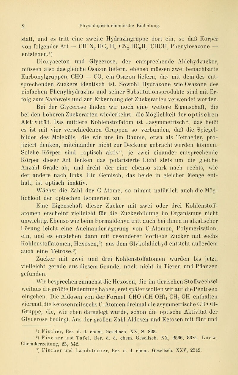 statt, und es tritt eine zweite Hydrazingruppe dort ein, so daß Körper von folgender Art — CH'Na HCg H5XN2 HCeHj'CHOH, Phenylosazone — entstehen.1) Dioxyaceton und Glycerose, der entsprechende Aldehydzucker, müssen also das gleiche Osazon liefern, ebenso müssen zwei benachbarte Karbonylgruppen, CHO — CO, ein Osazon liefern, das mit dem des ent- sprechenden Zuckers identisch ist. Sowohl Hydrazone wie Osazone des einfachen Phenylhydrazins und seiner Substitutionsprodukte sind mit Er- folg zum Nachweis und zur Erkennung der Zuckerarten verwendet worden. Bei der Glycerose finden wir noch eine weitere Eigenschaft, die bei den höheren Zuckerarten wiederkehrt: die Möglichkeit der optischen Aktivität. Das mittlere KohlenstofFatom ist „asymmetrisch, das heißt es ist mit vier verschiedenen Gruppen so verbunden, daß die Spiegel- bilder des Moleküls, die wir uns im Räume, etwa als Tetraeder, pro- jiziert denken, miteinander nicht zur Deckung gebracht werden können. Solche Körper sind ,.optisch aktiv, je zwei einander entsprechende Körper dieser Art lenken das polarisierte Licht stets um die gleiche Anzahl Grade ab, und dreht der eine ebenso stark nach rechts, wie der andere nach links. Ein Gemisch, das beide in gleicher Menge ent- hält, ist optisch inaktiv. Wächst die Zahl der C-Atome, so nimmt natürlich auch die Mög- lichkeit der optischen Isomerien zu. Eine Eigenschaft dieser Zucker mit zwei oder drei Kohlenstoff- atomen erscheint vielleicht für die Zuckerbildung im Organismus nicht unwichtig. Ebenso wie beim Formaldehyd tritt auch bei ihnen in alkalischer Lösung leicht eine Aneinanderlagerung von G-Atomen, Polymerisation, ein, und es entstehen dann mit besonderer Vorliebe Zucker mit sechs Kohlenstoffatomen, Hexosen,^) aus dem Glykolaldehyd entsteht außerdem auch eine Tetrose.^) Zucker mit zwei und drei Kohlenstoffatomen wurden bis jetzt, vielleicht gerade aus diesem Grunde, noch nicht in Tieren und Pflanzen gefunden. Wir besprechen zunächst die Hexosen, die im tierischen Stoffwechsel weitaus die größte Bedeutung haben, erst später wollen wir auf die Pentosen eingehen. Die Aldosen von der Formel CHO (GH OH)^ CHg OH enthalten viermal, die Ketosen mit sechs C-Atomen dreimal die asymmetrische CH-OH- Gruppe, die, wie eben dargelegt wurde, schon die optische Aktivität der Glycerose bedingt. Aus der großen Zahl Aldosen und Ketosen mit fünf und 1) Fischer, Ber. d. d. ehem. Gesellsch. XX, S. 823. -) Fischer und Tafel, Ber. d. d. ehem. Gesellsch. XX, 2566, 3384. Loew, Chemikerzeitung, 23, 542. ^) Fischer und Landsteiner^ Ber. d. d. ehem. Gesellsch. XXV, 2549.