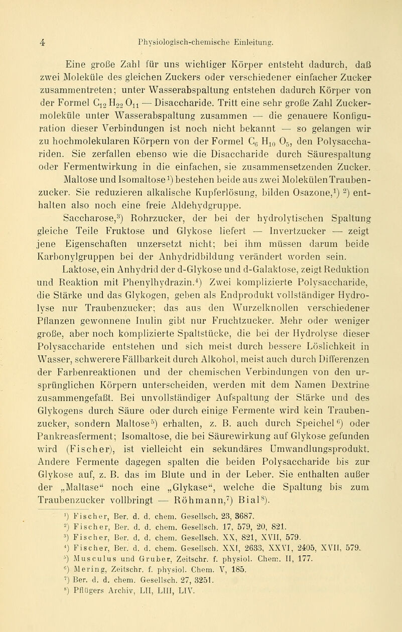 Eine große Zahl für uns wichtiger Körper entsteht dadurch, daß zwei Moleküle des gleichen Zuckers oder verschiedener einfacher Zucker zusammentreten; unter Wasserabspaltung entstehen dadurch Körper von der Formel G^g H22 0-^^-^ — Disaccharide. Tritt eine sehr große Zahl Zucker- moleküle unter Wasserabspaltung zusammen — die genauere Konfigu- ration dieser Verbindungen ist noch nicht bekannt — so gelangen wir zu hochmolekularen Körpern von der Formel Cg H^o O5, den Polysaccha- riden. Sie zerfallen ebenso wie die Disaccharide durch Säurespaltung oder Fermentwirkung in die einfachen, sie zusammensetzenden Zucker. Maltose und Isomaltose ^) bestehen beide aus zwei Molekülen Trauben- zucker. Sie reduzieren alkalische Kupferlösung, bilden Osazone,^) -) ent- halten also noch eine freie Aldehydgruppe. Saccharose,^) Rohrzucker, der bei der hydrolytischen Spaltung gleiche Teile Fruktose und Glykose liefert — Invertzucker — zeigt jene Eigenschaften unzersetzt nicht; bei ihm müssen darum beide Karbonylgruppen bei der Anh^^dridbildang verändert worden sein. Laktose, ein Anhydrid der d-Glykose und d-Galaktose, zeigt Reduktion und Reaktion mit Phenylhydrazin.^) Zwei komplizierte Polysaccharide, die Stärke und das Glykogen, geben als Endprodukt vollständiger Hydro- lyse nur Traubenzucker; das aus den Wurzelknollen verschiedener Pflanzen gewonnene Inulin gibt nur Fruchtzucker. Mehr oder weniger große, aber noch komplizierte Spaltstücke, die bei der Hydrolyse dieser Polysaccharide entstehen und sich meist durch bessere Löslichkeit in Wasser, schwerere Fällbarkeit durch Alkohol, meist auch durch Differenzen der Farbenreaktionen und der chemischen Verbindungen von den ur- sprünglichen Körpern unterscheiden, werden mit dem Namen Dextrine zusammengefaßt. Bei unvollständiger Aufspaltung der Stärke und des Glykogens durch Säure oder durch einige Fermente wird kein Trauben- zucker, sondern Maltose°) erhalten, z. B. auch durch Speichel^') oder Pankreasferment; Isomaltose, die bei Säurewirkung auf Glykose gefunden wird (Fischer), ist vielleicht ein sekundäres ümwandlungsprodukt. Andere Fermente dagegen spalten die beiden Polysaccharide bis zur Glykose auf, z. B. das im Blute und in der Leber. Sie enthalten außer der „Maltase noch eine „Glykase, welche die Spaltung bis zum. Traubenzucker vollbringt — Röhmann,^) Bial^). ') Fischer, Ber. d. d. ehem. Gesellsch. 23, 3687. 2) Fischer, Ber. d. d. ehem. Gesellsch. 17, 579, 20, 821. 3) Fischer, Ber. d. d. ehem. Gesellsch. XX, 821, XVII, 579. ') Fischer, Ber. d. d. ehem. Gesellsch. XXf, 2633, XXVI, 24;05, XVII, 579. ') Musculus und Gruber, Zeitschr. f. physiol. Chem. II, 177. «) Mering, Zeitschr. f. physiol. Chem. V, 185. ^) Ber. d. d. chem. Gesellsch. 27, 3251.