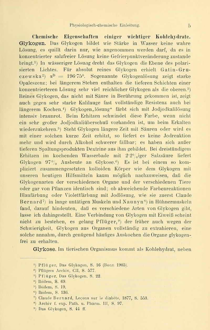 Chemische Eigenschaften einiger wichtiger Kohlehydrate. Glykogen. Das Glykogen bildet wie Stärke in Wasser keine wahre Lösung, es quillt darin nur, wie angenommen werden darf, da es in konzentrierter salzfreier Lösung keine Gefrierpunktveränderung zustande bringt.1) In wässeriger Lösung dreht das Glykogen die Ebene des polari- sierten Lichtes. Für absolut reines Glykogen erhielt Gatin-Gru- czewska-) a^ = 196-7b^. Sogenannte Glykogenlösung zeigt starke Opaleszenz; bei längerem Stehen enthalten die tieferen Schichten einer konzentrierteren Lösung sehr viel reichlicher Glykogen als die oberen.s) Reines Glykogen, das nicht mit Säure in Berührung gekommen ist, zeigt auch gegen sehr starke Kalilauge fast vollständige Resistenz auch bei längerem Kochen.*) Glykogen,,lösung färbt sich mit Jodjodkalilösung intensiv braunrot. Beim Erhitzen schwindet diese Farbe, wenn nicht ein sehr großer Jodjodkaliüberschuß vorhanden ist, um beim Erkalten wiederzukehren.°) Steht Glykogen längere Zeit mit Säuren oder wird es mit einer solchen kurze Zeit erhitzt, so liefert es keine Jodreaktion mehr und wird durch Alkohol schwerer fällbar; es haben sich außer tieferen Spaltungsprodukten Dextrine aus ihm gebildet. Bei dreistündigem Erhitzen im kochenden Wasserbade mit 2'2'yQiger Salzsäure liefert Glykogen 97% Ausbeute an Glykose.*^) Es ist bei einem so kom- pliziert zusammengesetzten kolloiden Körper wie dem Glykogen mit unseren heutigen Hilfsmitteln kaum möglich nachzuweisen, daß die Glykogenarten der verschiedenen Organe und der verschiedenen Tiere oder gar von Pflanzen identisch sind; ob abweichende Farbenreaktionen Blaufärbung oder Violettfärbung mit Jodlösung, wie sie zuerst Claude Bernard'') in lange untätigen Muskeln und Naunyn^) in Hühnermuskeln fand, darauf hindeuten, daß es verschiedene Arten von Glykogen gibt, lasse ich dahingestellt. Eine Verbindung von Glykogen mit Eiweiß scheint nicht zu bestehen, es gelang Pflüger,'-*) der früher auch wegen der Schwierigkeit; Glykogen aus Organen vollständig zu extrahieren, eine solche annahm,, durch genügend häufiges Auskochen die Organe glykogen- frei zu erhalten. Glykose. Im tierischen Organismus kommt als Kohlehydrat, neben ') Pflüger, Das Glykogen, S. 16 (Bonn 1905). 2) Pflügers Archiv, CII, S. 577. 3) Pflüger, Das Glykogen, S. 22. *) Ibidem, S. 69. --) Ibidem, S. 19. «) Ibidem, S. 136. '') Claude Bernard, Legons sur le diabete, 1877, S. 553. ^) Archiv f. exp. Path. u. Pharm. 111, S. 97. 9) Das Glykogen, S. 44 ff.