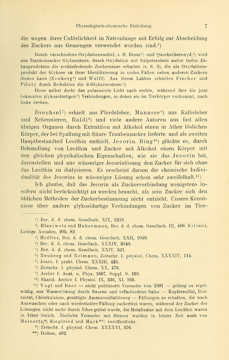 die wegen ihrer Unlöslichkeit in Natronlauge mit Erfolg zur Abscheidung des Zuckers aus Gemengen verwendet worden sind.i) Durch verschiedene Oxydationsmittel, z. B. Brom^) und Quecksilberoxyd,^) wird aus Traubenzucker Glykonsäure, durch Oxydation mit Salpetersäure außer tiefen Ab- bauprodukten die rechtsdrehende Zuckersäure erhalten (s. S. 3), die als Oxydations- produkt der Glykose zu ihrer Identifizierung in vielen Fällen neben anderen Zuckern dienen kann (Neuberg*) und Wolff). Aus ihrem Lakton erhielten Fischer und Piloty durch Reduktion die d-Glykuronsäure.^) Diese selbst dreht das polarisierte Licht nach rechts, während ihre bis jetzt bekannten glykosidartigen) Verbindungen, in denen sie im Tierkörper vorkommt, nach links drehen. DrechseF) erhielt aus Pferdeleber, Manasse^) aus Kalbsleber und Nebennieren, Baldi'^) und viele andere Autoren aus fast allen übrigen Organen durch Extraktion mit Alkohol einen in Äther löslichen Körper, der bei Spaltung mit Säure Traubenzucker lieferte und als zweiten Hauptbestandteil Lecithin enthielt, Jecorin. Bing^o) glückte es, durch Behandlung von Lecithin und Zucker mit Alkohol einen Körper mit den gleichen physikalischen Eigenschaften, wie sie das Jecorin hat, darzustellen und aus wässeriger Jecorinlösung den Zucker für sich ohne das Lecithin zu dialysieren. Es erscheint darum die chemische Indivi- dualität des Jecorins in wässeriger Lösung schon sehr zweifelhaft.i^) Ich glaube, daß das Jecorin als Zuckerverbindung wenigstens in- sofern nicht berücksichtigt zu werden braucht, als sein Zucker sich den üblichen Methoden der Zuckerbestimmung nicht entzieht. Unsere Kennt- nisse über andere glykosidartige Verbindungen von Zucker im Tier- 1) Ber. d. d. ehem. Gesellsch. XIX, 3218. -) Hlasiwetz und Hubermann, Ber. d. d. ehem. Gesellsch. III, 486. Kiliani, Liebigs Annalen, 205, 82. '') Heffter, Ber. d. d. ehem. Gesellsch. XXII, 1049. *) Ber. d. d. ehem. Gesellsch. XXXIV, 3840. '=) Ber. d. d. ehem. Gesellsch. XXIV, 521. **) Neuberg und Neimann, Zeitschr. f. physiol. Chem. XXXXIV, 114. ^) Journ. f. prakt. Chem. XXXIII, 425. 8) Zeitschr. f. physiol. Chem. XX, 478. 9) Archiv f. Anat. u. Phys. 1887, Suppl. S. 100. ') Skand. Archiv f. Physiol. IX, 336, XI, 166. ) Vogt und Baer — nicht publizierte Versuche von 1901 — gelang es regel- mäßig, aus Wasserlösung durch Säuren und vefsehiedene Salze — Kupfersulfat, Blei- azetat, Chlorkalzium, gesättigte Ammonsulfatlösung — Fällungen zu erhalten, die nach Auswaschen oder nach wiederholter Fällung zuckerfrei waren, während der Zucker der Lösungen nicht mehr durch Äther gelöst wurde, die Metallsalze mit dem Lecithin waren in Äther löslieh. Ähnliche Versuche mit Säuren wurden in letzter Zeit auch von Meinertz,*) Siegfried und Mark**) veröffentlicht. *) Zeitschr. f. physiol. Chem. XXXXVI, 376. **) Ibidem, 492.