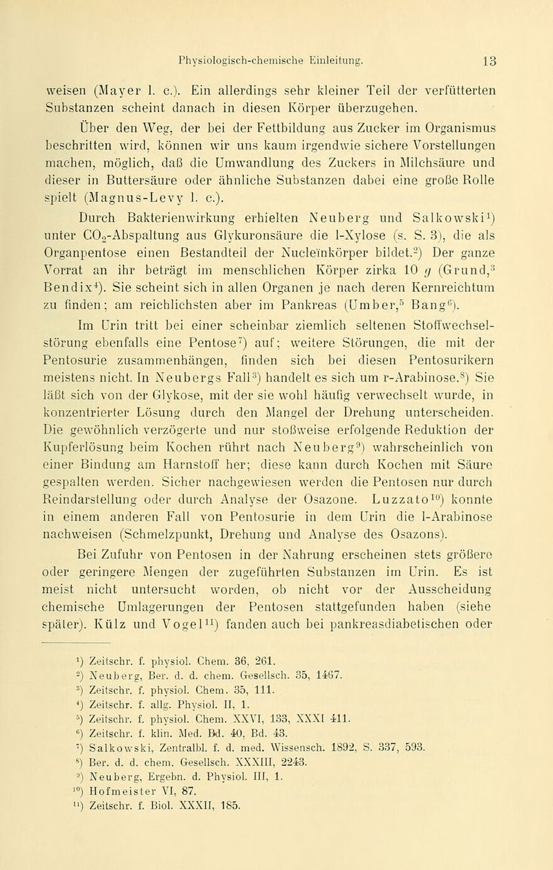 weisen (Mayer 1. c). Ein allerdings sehr kleiner Teil der verfütterten Substanzen scheint danach in diesen Körper überzugehen. Über den Weg, der bei der Fettbildung aus Zucker im Organismus beschritten wird, können wir uns kaum irgendwie sichere Vorstellungen machen, möglich, daß die Umwandlung des Zuckers in Milchsäure und dieser in Buttersäure oder ähnliche Substanzen dabei eine große Rolle spielt (Magnus-Levy 1. c). Durch Bakterienwirkung erhielten Neuberg und Salkowski^) unter C02-Abspaltung aus Glykuronsäure die 1-Xylose (s. S. 3), die als Organpentose einen Bestandteil der Nucleinkörper bildet.^) Der ganze Vorrat an ihr beträgt im menschlichen Körper zirka 10 <j (Grund,^ Bendix^). Sie scheint sich in allen Organen je nach deren Kernreichtum zu finden; am reichlichsten aber im Pankreas (IJmber,^ Bang'^). Im Urin tritt bei einer scheinbar ziemlich seltenen StofTwechsel- störung ebenfalls eine Pentose^) auf; w^eitere Störungen, die mit der Pentosurie zusammenhängen, finden sich bei diesen Pentosurikern meistens nicht. In Neubergs FalP^) handelt es sich um r-Arabinose.'^) Sie läßt sich von der Glykose, mit der sie wohl häufig verwechselt wurde, in konzentrierter Lösung durch den Mangel der Drehung unterscheiden. Die gewöhnlich verzögerte und nur stoßweise erfolgende Reduktion der Kupferlösung beim Kochen rührt nach Neuberg^) wahrscheinlich von einer Bindung am Harnstoff her; diese kann durch Kochen mit Säure gespalten werden. Sicher nachgewiesen werden die Pentosen nur durch Reindarstellung oder durch Analyse der Osazone. Luzzato^^) konnte in einem anderen Fall von Pentosurie in dem Urin die 1-Arabinose nachweisen (Schmelzpunkt, Drehung und Analyse des Osazons). Bei Zufuhr von Pentosen in der Nahrung erscheinen stets größere oder geringere Mengen der zugeführten Substanzen im Urin. Es ist meist nicht untersucht worden, ob nicht vor der Ausscheidung chemische Umlagerungen der Pentosen stattgefunden haben (siehe später). Külz und Vogel^i) fanden auch bei pankreasdiabetischen oder 1) Zeitschr. f. physiol. Chem. 36, 261. -) Neuberg, Ber. d. d. chem. Gesellsch. 35, 1467. ^) Zeitschr. f. physiol. Chem. 35, 111. *) Zeitschr. f. allg. Physiol. II, 1. 5) Zeitschr. f. physiol. Chem. XXVI, 138, XXXI 411. «) Zeitschr. f. klin. Med. Bd. 40, Bd. 43. ■!) Salkowski, Zentralbl. f. d. med. Wissensch. 1892, S. 337, 593. 8) Ber. d. d. chem. Gesellsch. XXXIII, 2243. ä) Neuberg, Ergebn. d. Physiol. III, 1. 'ö) Hofmeister VI, 87. 1') Zeitschr. f. Biol. XXXII, 185.