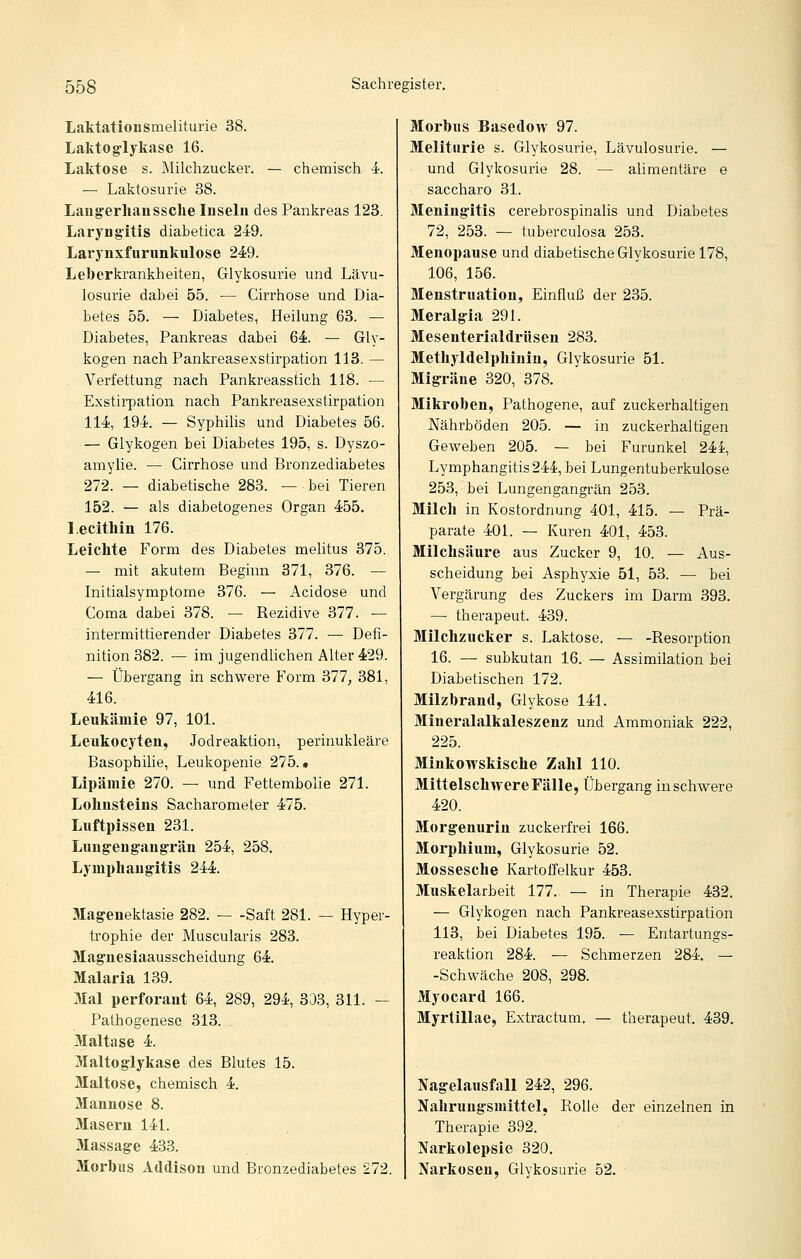 Laktationsmeliturie 38. Lakto^lykase 16. Laktose s. Milchzucker. — chemisch i. — Laktosurie 38. Lau^erlianssche luselii des Pankreas 123. Laryngitis diabetica 249. Laryiixfurimkulose 249. Leberkrankheiten, Glykosurie und Lävu- losurie dabei 55. — Cirrhose und Dia- betes 55. — Diabetes, Heilung 63. — Diabetes, Pankreas dabei 64. — Gly- kogen nachPankreasexstirpation 113. — Verfettung nach Pankreasstich 118. — Exstii-pation nach Pankreasexstirpation 114, 194. — Syphilis und Diabetes 56. — Glykogen bei Diabetes 195, s. Dyszo- amylie. — Cirrhose und Bronzediabetes 272. — diabetische 283. — bei Tieren 152. — als diabetogenes Organ 455. Lecithin 176. Leichte Form des Diabetes melitus 375. — mit akutem Beginn 371, 376. — Initialsymptome 376. — Acidose und Coma dabei 378. — Rezidive 377. — intermittierender Diabetes 377. — Defi- nition 382. — im jugendlichen Alter 429. — Übergang in schwere Form 377, 381, 416. Leukämie 97, 101. Leiikocyten, Jodreaktion, perinukleäre Basophilie, Leukopenie 275. • Lipämie 270. — und Fettembolie 271. Lohnsteius Sacharometer 475. Luftpissen 231. Lungen gangrän 254, 258. Lymphangitis 244. Magenektasie 282. — -Saft 281. — Hyper- trophie der Muscularis 283. Magnesiaausscheidung 64. Malaria 139. Mal perforant 64, 289, 294, 333, 311. - Pathogenese 313. Maltase 4. Maltoglykase des Blutes 15. Maltose, chemisch 4. Mannose 8. Masern 141. Massage 433. Morbus Addison und Bronzediabetes 272. Morbus Basedow 97. Meliturie s. Glykosurie, Lävulosurie. — und Glykosurie 28. — alimentäre e saccharo 31. Meningitis cerebrospinalis und Diabetes 72, 253. — tuberculosa 253. Menopause und diabetische Glykosurie 178, 106, 156. Menstruation, Einfluß der 235. Meralgia 291. Mesenterialdrüsen 283. Methyldelphinin, Glykosurie 51. Migräne 320, 378. Slikroben, Pathogene, auf zuckerhaltigen Nährböden 205. — in zuckerhaltigen Geweben 205. — bei Furunkel 244, Lymphangitis244, bei Lungentuberkulose 253, bei Lungengangrän 253. Milch in Kostordnung 401, 415. — Prä- parate 401. — Kuren 401, 453. Milchsäure aus Zucker 9, 10. — Aus- scheidung bei Asphyxie 51, 53. — bei Vergärung des Zuckers im Darm 393. — therapeut. 439. Milclizucker s. Laktose. — -Resorption 16. — subkutan 16. — Assimilation bei Diabetischen 172. Milzbrand, Glykose 141. Mineralalkaleszenz und Ammoniak 222, 225. Minkowskische Zahl 110. MittelschwereFälle, Übergang in schwere 420. Morgenurin zuckerfrei 166. Morphium, Glykosurie 52. Mossesche Kartoffelkur 453. Muskelarbeit 177. — in Therapie 432. — Glykogen nach Pankreasexstirpation 113, bei Diabetes 195. — Entartungs- reaktion 284. — Schmerzen 284. — -Schwäche 208, 298. Myocard 166. Myrtillae, Extractum. — therapeut. 439. Nagelausfall 242, 296. Nahrungsmittel, Rolle der einzelnen in Therapie 392. Narkolepsie 320. Narkosen, Glykosurie 52.
