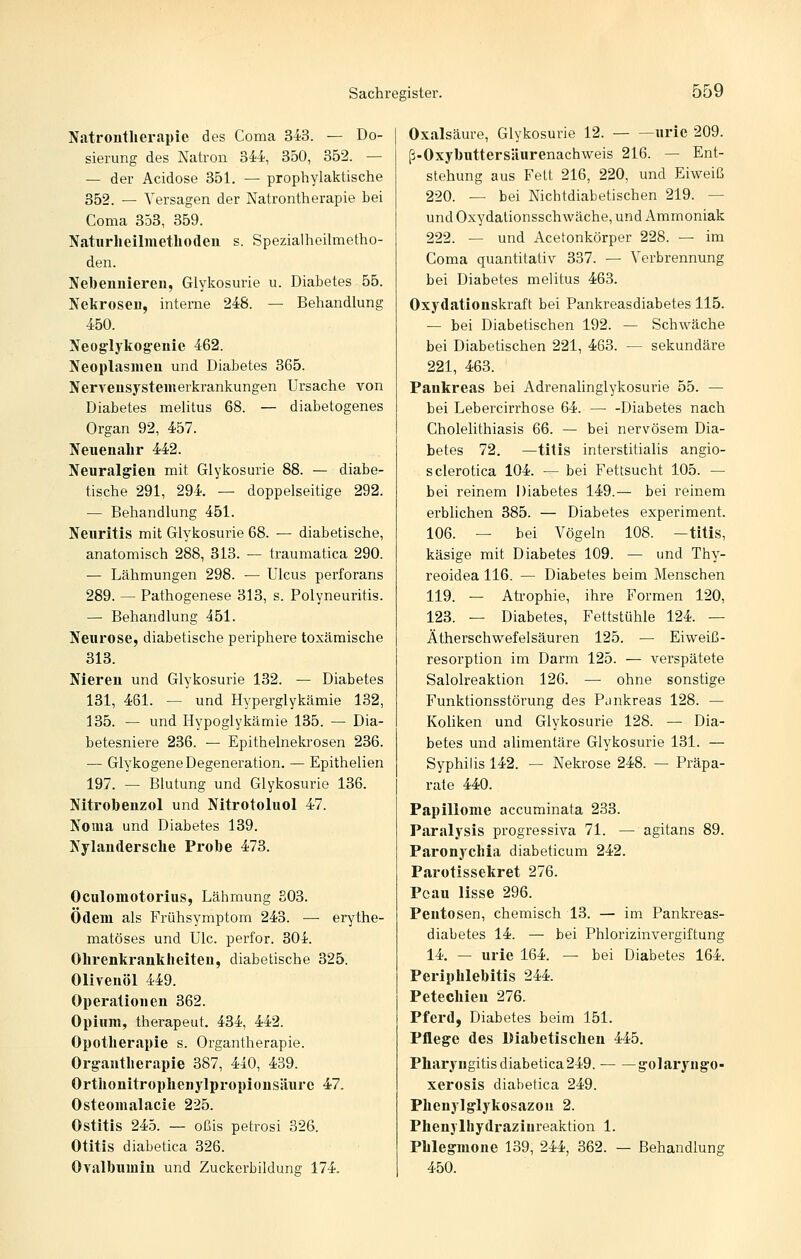 Natrontlierapie des Coma 343. — Do- sierung des Natron 344, 350, 352. — — der Acidose 351. — prophylaktische 352. — Versagen der Natrontherapie bei Coma 353, 359. Naturheilmetlioden s. Spezialheilmetho- den. Nebennieren, Glykosurie u. Diabetes 55. Nekrosen, interne 248. — Behandlung 450. Neoglykog-enie 462. Neoplasmen und Diabetes 365. Nervensystemerkrankungen Ursache von Diabetes melitus 68. — diabetogenes Organ 92, 457. Neuenabr 442. Neuralgien mit Glykosurie 88. — diabe- tische 291, 294. — doppelseitige 292. — Behandlung 451. Neuritis mit Glykosurie 68. — diabetische, anatomisch 288, 313. — traumatica 290. — Lähmungen 298. — Ulcus perforans 289. — Pathogenese 313, s. Polyneuritis. — Behandlung 451. Neurose, diabetische periphere toxämische 313. Nieren und Glykosurie 132. — Diabetes 131, 461. — und Hyperglykämie 132, 135. — und Hypoglykämie 135. — Dia- betesniere 236. — Epithelnekrosen 236. — Glykogene Degeneration. — Epithelien 197. — Blutung und Glykosurie 136. Nitrobenzol und Nitrotoluol 47. Noma und Diabetes 139. Nylanderscbe Probe 473. Oculomotorius, Lähmung S03. Ödem als Frühsymptom 243. — erythe- matöses und Ulc. perfor. 304. Obrenkrankheiten, diabetische 325. Olivenöl 449. Operationen 362. Opium, therapeut. 434, 442. Opotherapie s. Organtherapie. Organtherapie 387, 440, 439. Ortbonitropbenylpropionsäure 47. Osteomalacie 225. Ostitis 245. — oßis petrosi 326. Otitis diabetica 326. Ovalbumin und Zuckcrbildung 174. Oxalsäure, Glykosurie 12. urie 209. ß-OxybuttersJiurenach\veis 216. — Ent- stehung aus Feit 216, 220, und Eiweiß 220. — bei Nichtdiabetischen 219. — und Oxydationsschwäche, und Ammoniak 222. — und Acetonkörper 228. — im Coma quantitativ 337. — Verbrennung bei Diabetes melitus 463. Oxydationskraft bei Pankreasdiabetes 115. — bei Diabetischen 192. — Schwäche bei Diabetischen 221, 463. — sekundäre 221, 463. Pankreas bei Adrenahnglykosurie 55. — bei Lebercirrhose 64. — -Diabetes nach Cholelithiasis 66. — bei nervösem Dia- betes 72. —titis interstitialis angio- sclerotica 104. — bei Fettsucht 105. — bei reinem Diabetes 149.— bei reinem erblichen 385. — Diabetes experiment. 106. — bei Vögeln 108. —titis, käsige mit Diabetes 109. — und Thy- reoidea 116. — Diabetes beim Menschen 119. — Atrophie, ihre Formen 120, 123. — Diabetes, Fettstühle 124. — Ätherschwefelsäuren 125. — Eiweiß- resorption im Darm 125. — verspätete Salolreaktion 126. — ohne sonstige Funktionsstörung des Pankreas 128. — Koliken und Glykosurie 128. — Dia- betes und alimentäre Glykosurie 131. — Syphilis 142. — Nekrose 248. — Präpa- rate 440. Papillome accuminata 233. Paralysis progressiva 71. — agitans 89. Paronychia diabeticum 242. Parotissekret 276. Pcau lisse 296. Pentosen, chemisch 13. — im Pankreas- diabetes 14. — bei Phlorizinvergiftung 14. — urie 164. — bei Diabetes 164. Periphlebitis 244. Petechien 276. Pfei-d, Diabetes beim 151. Pflege des Diabetischen 445. Pharyngitis diabetica 249. golaryugo- xerosis diabetica 249. Phenylglykosazou 2. Phenylhydrazinreaktion 1. Phlegmone 139, 244, 362. — Behandlung 450.