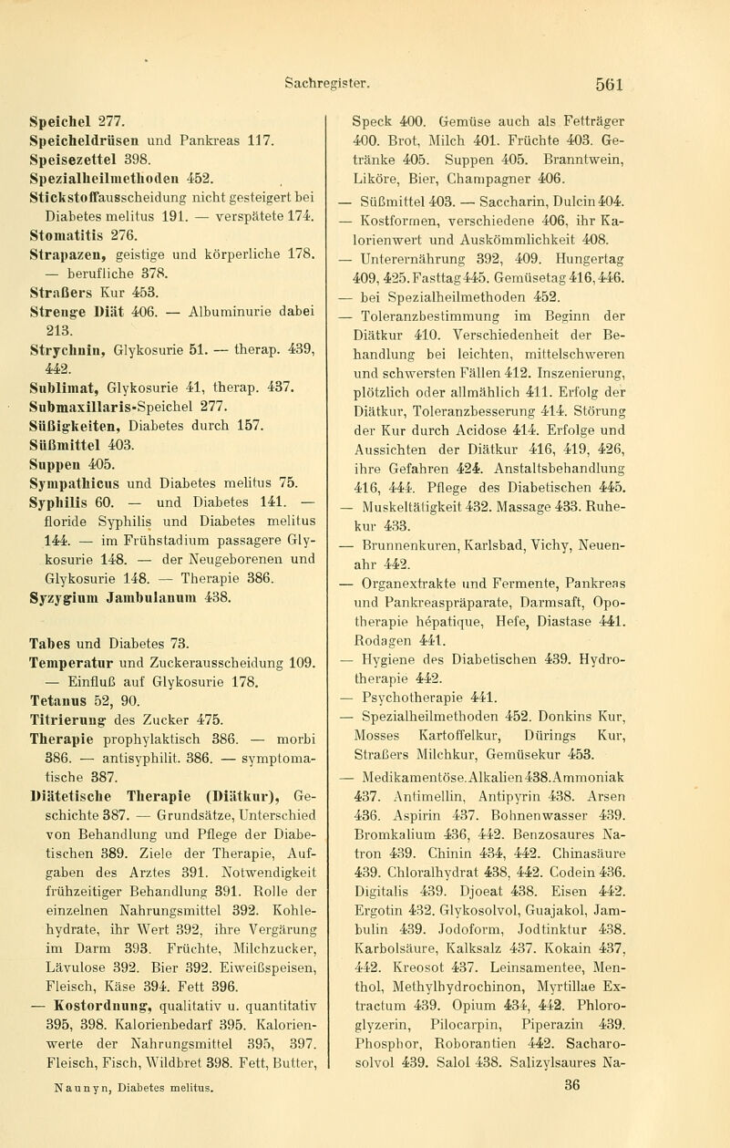 Speichel 277. Speicheldrüsen und Pankreas 117. Speisezettel 398. Spezialheilmethoden 452. Stickstoffausscheidung nicht gesteigert bei Diabetes melitus 191. — verspätete 174. Stomatitis 276. Strapazen, geistige und körperliche 178. — berufliche 378. Straßers Kur 453. Strenge Diät 406. — Albuminurie dabei 213. Strychnin, Glykosurie 51. — therap. 439, 442. Sublimat, Glykosurie 41, therap. 437. Submaxillaris-Speichel 277. Süßig-keiten, Diabetes durch 157. Süßmittel 403. Suppen 405. Sympathicus und Diabetes melitus 75. Syphilis 60. — und Diabetes 141. — floride Syphilis und Diabetes melitus 144. — im Frühstadium passagere Gly- kosurie 148. — der Neugeborenen und Glykosurie 148. — Therapie 386. Syzygium Jambulanum 438. Tabes und Diabetes 73. Temperatur und Zuckerausscheidung 109. — Einfluß auf Glykosurie 178. Tetanus 52, 90. Titrierung des Zucker 475. Therapie prophylaktisch 386. — morbi 886. — antisyphilit. 386. — symptoma- tische 387. Diätetische Therapie (Diätkur), Ge- schichte 387. — Grundsätze, Unterschied von Behandlung und Pflege der Diabe- tischen 389. Ziele der Therapie, Auf- gaben des Arztes 391. Notwendigkeit frühzeitiger Behandlung 391. Rolle der einzelnen Nahrungsmittel 392. Kohle- hydrate, ihr Wert 392, ihre Vergärung im Darm 393. Früchte, Milchzucker, Lävulose 392. Bier 392. Eiweißspeisen, Fleisch, Käse 394. Fett 396. — Kostordnung', qualitativ u. quantitativ 395, 398. Kalorienbedarf 395. Kalorien- werte der Nahrungsmittel 395, 397. Fleisch, Fisch, Wildbret 398. Fett, Butter, Naunyn, Diabetes melitus. Speck 400. Gemüse auch als Fetträger 400. Brot, Milch 401. Früchte 403. Ge- tränke 405. Suppen 405. Branntwein, Liköre, Bier, Champagner 406. — Süßmittel 403. — Saccharin, Dulcin 404. — Kostformen, verschiedene 406, ihr Ka- lorienwert und Auskömmlichkeit 408. — Unterernährung 392, 409. Hungertag 409, 425. Fasttag 445. Gemüsetag 416,446, — bei Spezialheilmethoden 452. — Toleranzbestimmung im Beginn der Diätkur 410. Verschiedenheit der Be- handlung bei leichten, mittelschweren und schwersten Fällen 412. Inszenierung, plötzlich oder allmählich 411. Erfolg der Diätkur, Toleranzbesserung 414. Störung der Kur durch Acidose 414. Erfolge und Aussichten der Diätkur 416, 419, 426, ihre Gefahren 424 Anstaltsbehandlung 416, 444. Pflege des Diabetischen 445, — Muskeltätigkeit 432. Massage 433. Ruhe- kur 483. — Brunnenkuren, Karlsbad, Vichy, Neuen- ahr 442. — Organextrakte und Fermente, Pankreas und Pankreaspräpax'ate, Darmsaft, Opo- therapie hepatique, Hefe, Diastase 441. Rodagen 441. — Hygiene des Diabetischen 439. Hydro- therapie 442. — Psychotherapie 441. — Spezialheilmethoden 452. Donkins Kur, Mosses Kartoffelkur, Dürings Kur, Straßers Milchkur, Gemüsekur 453. — Medikamentöse. Alkalien 438. Ammoniak 437. Antimellin, Antipyrin 438. Arsen 436. Aspirin 437. Bohnenwasser 439. Bromkalium 436, 442. Benzosaures Na- tron 489. Chinin 434, 442. Chinasäure 439. Chloralhydrat 438, 442. Codein 436. Digitalis 439. Djoeat 438. Eisen 442. Ergotin 432. Glykosolvol, Guajakol, Jam- bulin 439. Jodoform, Jodtinktur 438. Karbolsäure, Kalksalz 437. Kokain 437, 442. Kreosot 437. Leinsamentee, Men- thol, Methylhydrochinon, Myrtillae Ex- tractum 439. Opium 434, 442. Phloro- glyzerin, Pilocarpin, Piperazin 439. Phosphor, Roborantien 442. Sacharo- solvol 439, Salol 438. Salizylsaures Na- 36