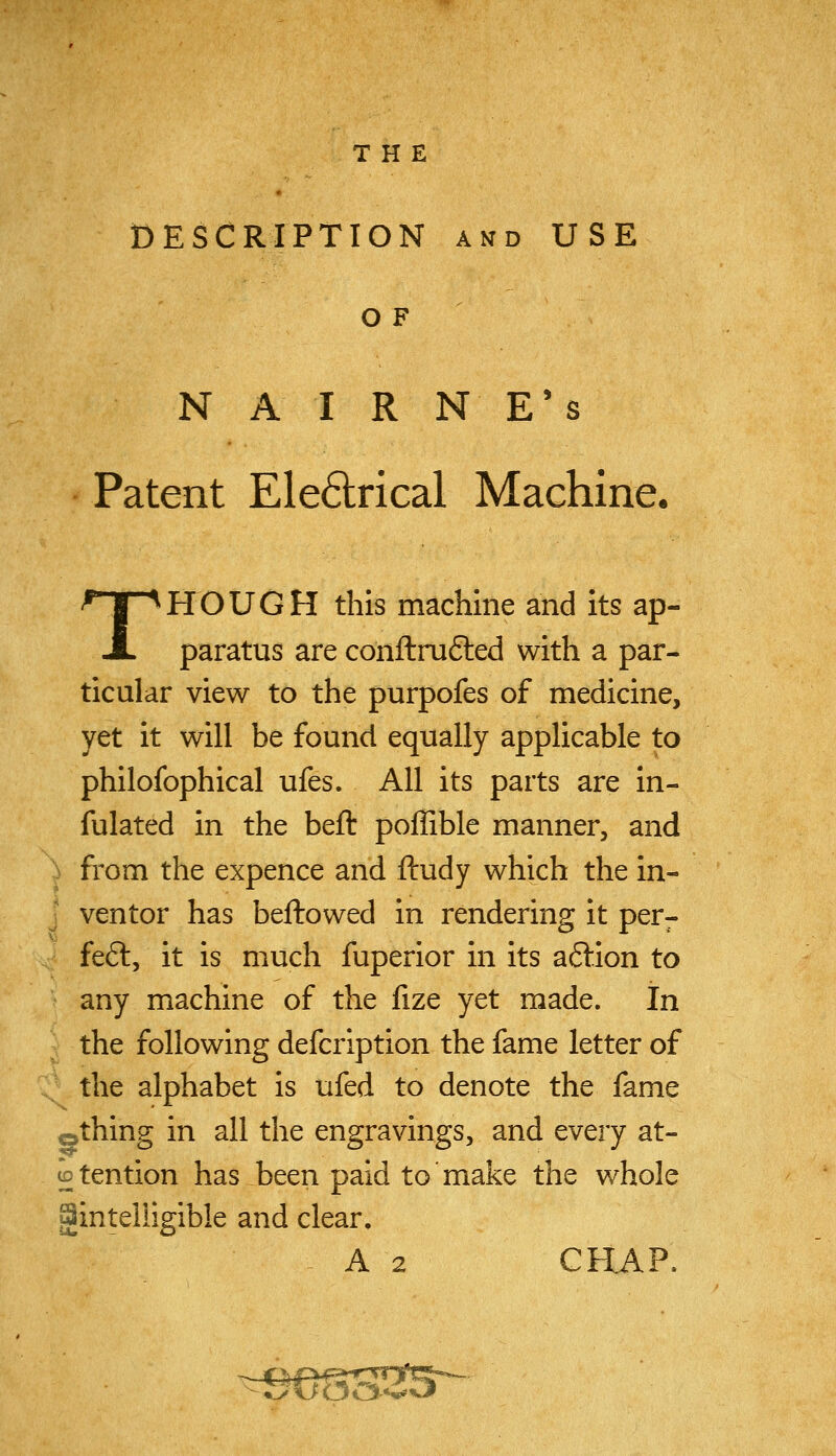 DESCRIPTION AND USE OF NAIRN E's Patent Ele6lrical Machine. THOUGH this machine and its ap- paratus are coriftru6ted with a par- ticular view to the purpofes of medicine, yet it will be found equally applicable to philofophical ufes. All its parts are in- fulated in the beft poffible manner, and ^ from the expence and ftudy which the in- • ventor has bellowed in rendering it per- fe6l, it is much fuperior in its a6lion to any machine of the fize yet made. In the following defcription the fame letter of the alphabet is ufed to denote the fame othing in all the engravings, and every at- ^tention has been paid to make the whole gintelligible and clear, A 2 CHAP.