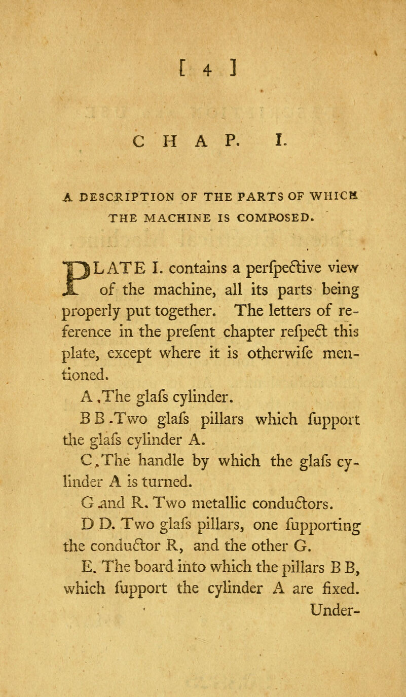 CHAP. I. A DESCRIPTION OF THE PARTS OF WHICH THE MACHINE IS COMPOSED. PLATE I. contains a per(pe6live view of the machine, all its parts being properly put together. The letters of re- ference in the prefent chapter refpeft this plate, except where it is otherwife men- tioned. A ,The glafs cylinder. B B .Two glafs pillars which fupport tlie glafs cylinder A. C.The handle by which the glafs cy- linder A is turned, G^nd R. Two metallic conduftors. D D. Two glafs pillars, one fupporting the conduftor R, and the other G. E. The board into which the pillars B B, which fupport the cylinder A are fixed. • Under-