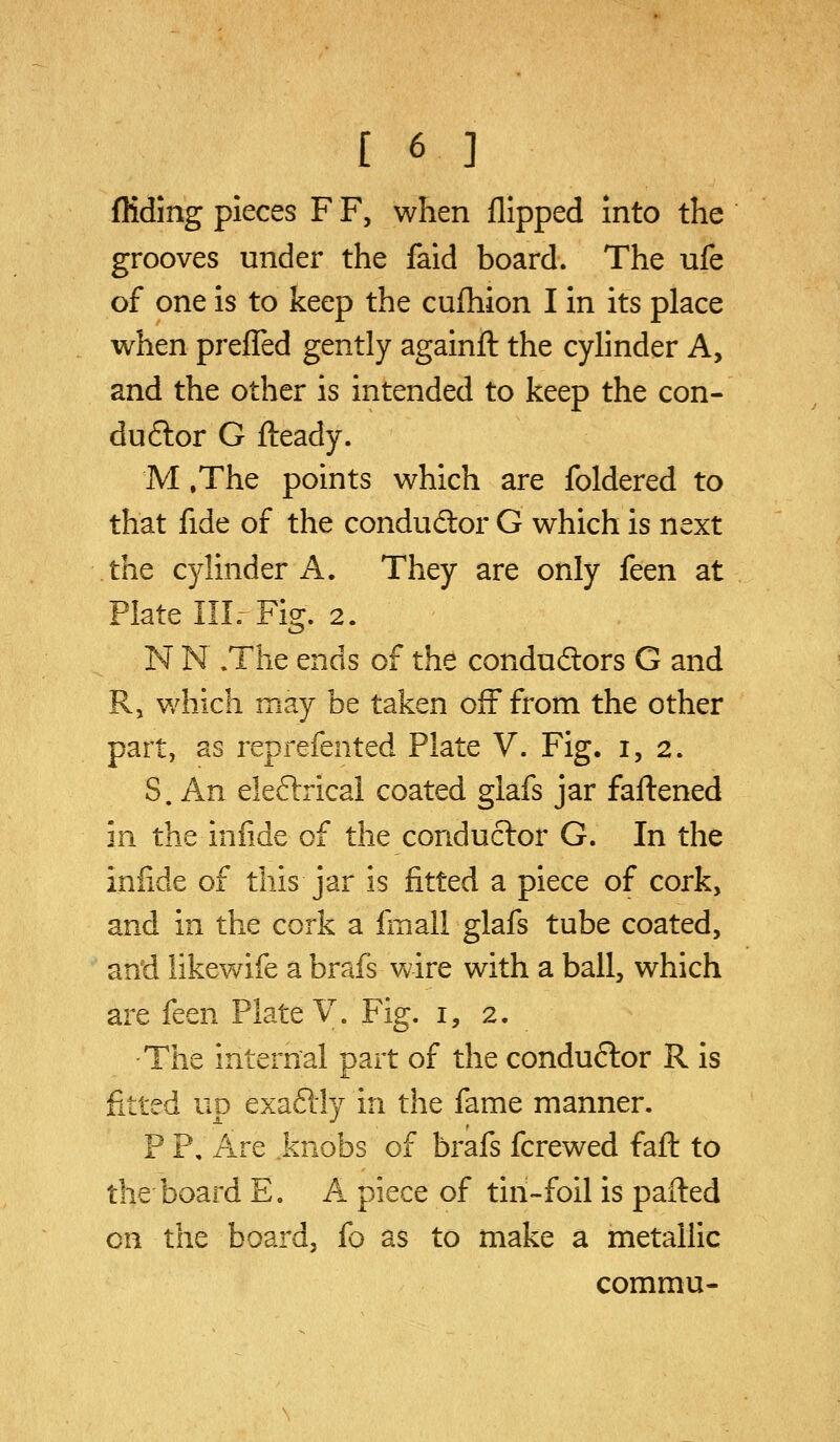 Aiding pieces F F, when flipped into the grooves under the faid board. The ufe of one is to keep the cufliion I in its place when preflTed gently againft the cylinder A, and the other is intended to keep the con- duftor G flieady. M .The points which are foldered to that fide of the condudtor G which is next the cylinder A. They are only feen at Plate III. Fig. 2. N N .The ends of the conduftors G and R, which may be taken off from the other part, as reprefented Plate V. Fig. 1,2. S. An eleftrical coated glafs jar faftened in the infide of the conductor G. In the infide of this jar is fitted a piece of cork, and in the cork a fmali glafs tube coated, an'd likewife a brafs wire with a ball, which are feen Plate V. Fig. i, 2. The internal part of the conduftor R is fitted up exaflly in the fame manner. P P, Are knobs of brafs fcrewed fafl: to the board E. A piece of tin-foil is pailed on the board, fo as to make a metallic commu-