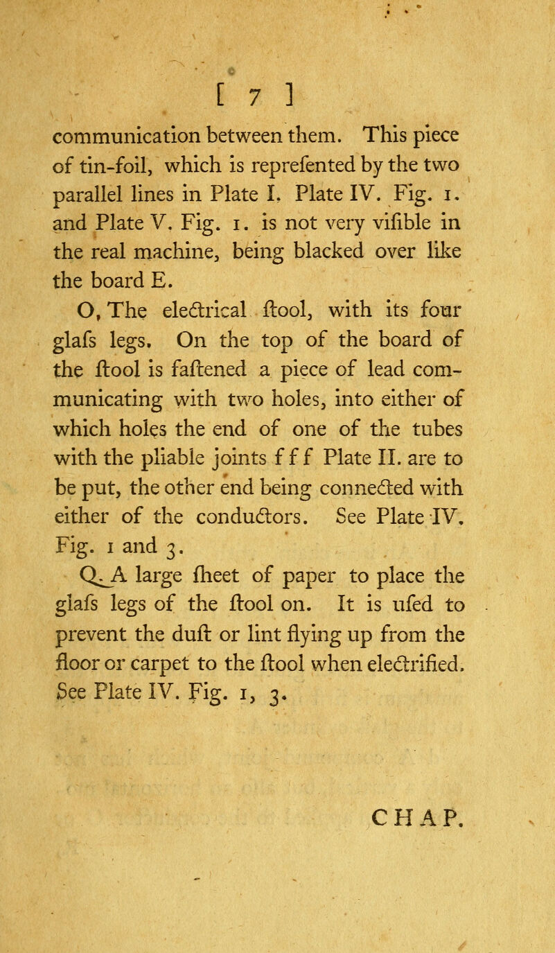 communication between them. This piece of tin-foil, which is reprefented by the two parallel lines in Plate L Plate IV. Fig. i, and Plate V. Fig. i. is not very vifible in the real machine, being blacked over like the board E. O, The eledlrical ftool, with its fomr glafs legs. On the top of the board of the ftool is faftened a piece of lead com- municating with two holes, into either of which holes the end of one of the tubes with the pliable joints f f f Plate II. are to be put, the other end being conneded with either of the conduftors. See Plate IV, Fig. I and 3. Q^A large fheet of paper to place the glafs legs of the ftool on. It is ufed to prevent the duft or lint flying up from the floor or carpet to the ftool when eleftrified. See Plate IV. Fig. i, 3* C H A P<