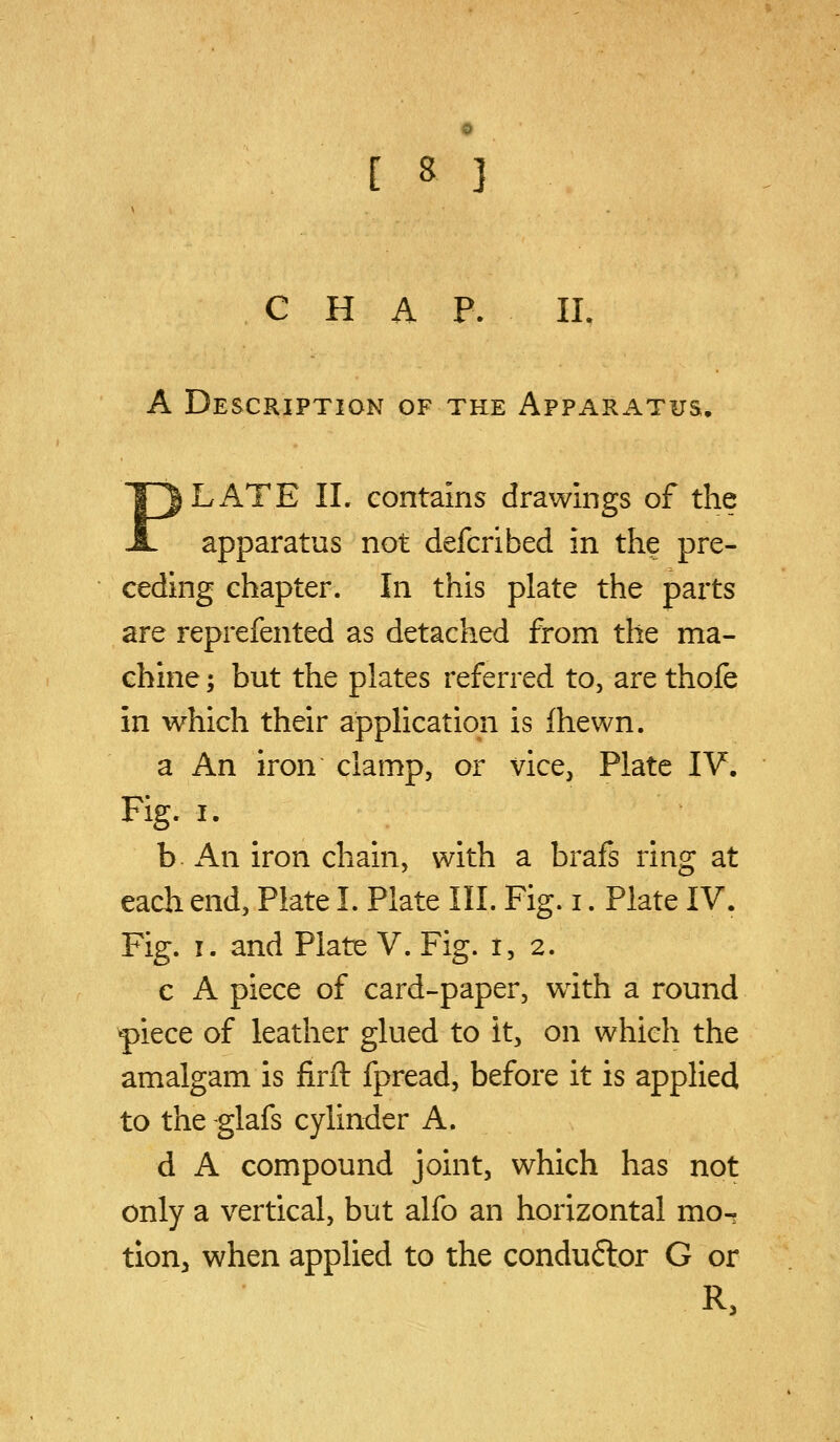 CHAP. IL A Description of the Apparatus, PLATE IL contains drawings of the apparatus not defcribed in the pre- ceding chapter. In this plate the parts are reprefented as detached from the ma- chine ; but the plates referred to, are thofe in which their application is fhewn. a An iron clamp, or vice, Plate IV. Fig, I. b. An iron chain, with a brafs ring at each end, Plate I. Plate III. Fig. i. Plate IV. Fig. I. and Plate V. Fig. 1,2. c A piece of card-paper, with a round ^iece of leather glued to it, on which the amalgam is firfl: fpread, before it is applied to the -glafs cylinder A. d A compound joint, which has not only a vertical, but alfo an horizontal mo^ tion, when applied to the condu6lor G or