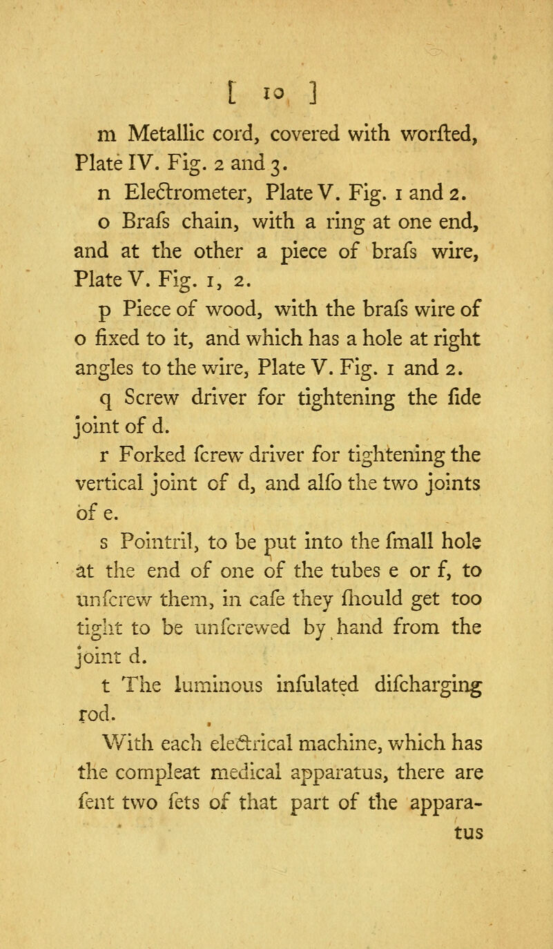 m Metallic cord, covered with worfted, Plate IV. Fig. 2 and 3. n Eleftrometer, Plate V. Fig. i and 2. o Brafs chain, with a ring at one end, and at the other a piece of brafs wire, Plate V. Fig. i, 2. p Piece of wood, with the brafs wire of o fixed to it, and which has a hole at right angles to the Vv^ire, Plate V. Fig. i and 2. q Screw driver for tightening the fide joint of d. r Forked fcrew driver for tightening the vertical joint of d, and alfo the two joints of e. s Pointril, to be put into the fmall hole at the end of one of the tubes e or f, to unfcrew them, in cafe they fliould get too tight to be unfcrewed by hand from the joint d. t The luminous infulated difcharging rod. With each eleftrical machine, which has the compleat medical apparatus, there are fent two fets of that part of the appara- tus