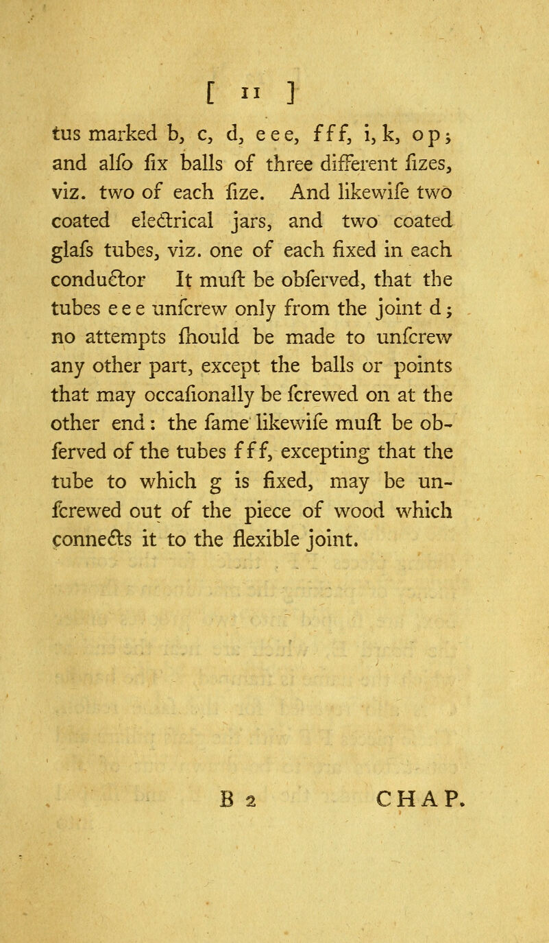 tus marked b, c, d^ eee, fff, i, k, op^ and alfo fix balls of three different fizes, VIZ. two of each fize. And like wife two coated eledrical jars, and two coated glafs tubes, viz. one of each fixed in each conduftor It muft be obferved, that the tubes eee unfcrew only from the joint d; no attempts fhould be made to unfcrew any other part, except the balls or points that may occafionally be fere wed on at the other end: the fame likewife muft be ob- ferved of the tubes fff, excepting that the tube to which g is fixed, may be un- fcrewed out of the piece of wood which connefts it to the flexible joint. B 2 CHAP,