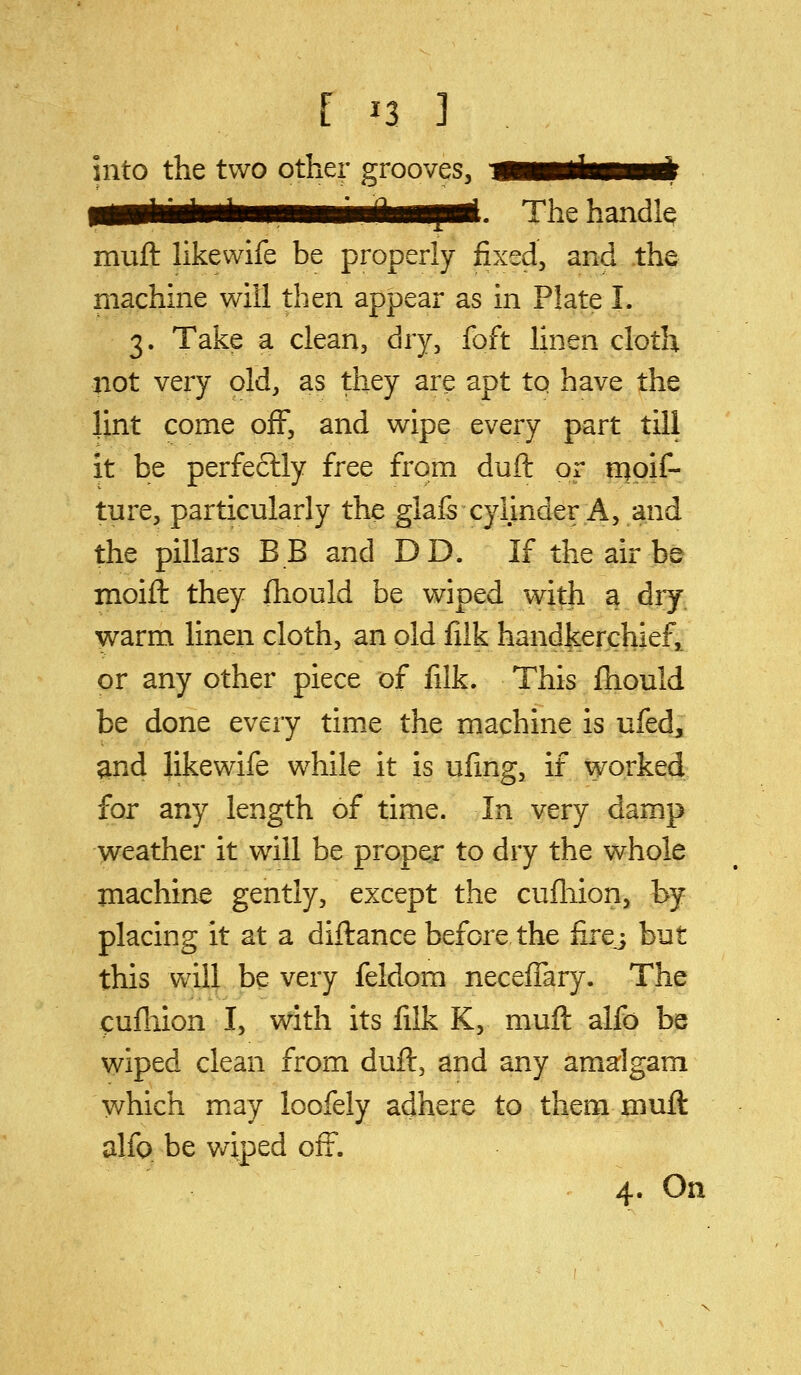 into the two other grooves. The handle muft likewife be properly fixed, and the machine will then appear as in Plate I. 3. Take a clean, dry, foft linen cloth not very old, as they are apt tp have the lint come off, and wipe every part till it be perfectly free from duft or rqpif- ture, particularly the glals cylinder A, and the pillars BB and DD. If the air be moifl: they ftiould be wiped with a diy warm linen cloth, an old fiik handkerchief, or any other piece of filk. This fhould be done every time the machine is ufed, ^nd likewife while it is ufing, if worked for any length of time. In very damp weather it will be proper to dry the whole machine gently, except the cufliion, by placing it at a diftance before the firej but this will be very feldom neceffary. The <:ufliion I, with its filk K, muft alfo be wiped clean from duft, and any amalgam which may loofely adhere to them muft alfo be v/iped off. 4. On