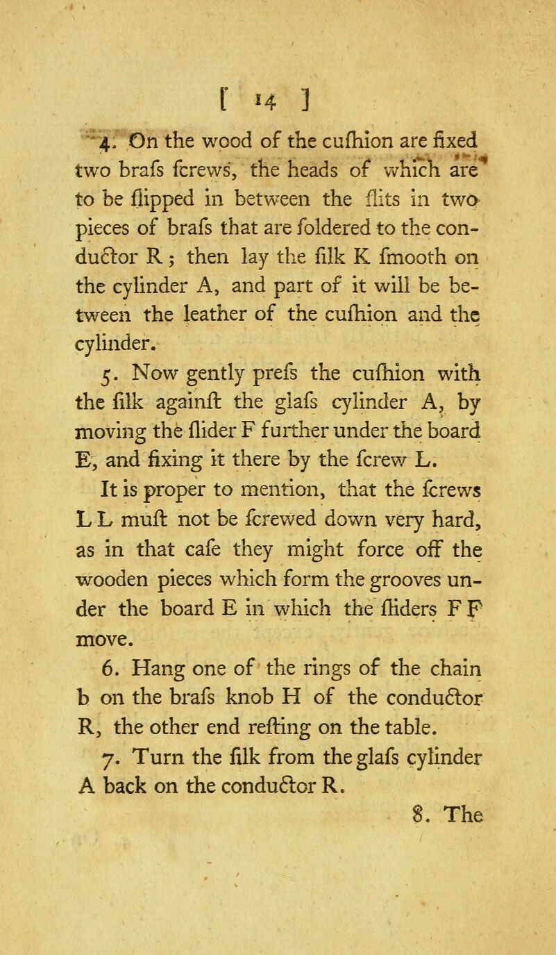 I '4 ] •4, On the wood of the cufliion are fixed two brafs fcrews, the heads of which are^ to be flipped in between the flits in two pieces of brafs that are foldered to the con- duftor R; then lay the filk K fmooth on the cyhnder A, and part of it will be be- tween the leather of the cufhion and the cylinder. 5. Now gently prefs the cufhion with the filk againft the giafs cylinder A, by moving the Aider F further under the board E, and fixing it there by the fcrew L. It is proper to mention, that the fcrews L L muft not be fcrewed down very hard, as in that cafe they might force off the wooden pieces which form the grooves un- der the board E in which the Aiders Fp move. 6. Hang one of the rings of the chain b on the brafs knob H of the conduftor R, the other end refting on the table. 7. Turn the filk from the glafs cylinder A back on the conduftor R.