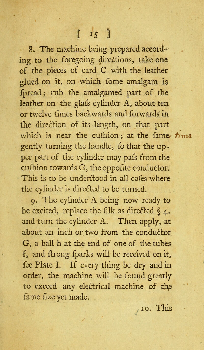 [ ^5 1 8. The machine being prepared aceord- ing to the foregoing directions, take one of the pieces of card C with the leather glued on it, on which fome amalgam is fpread; rub the amalgamed part of the leather on the glafs cylinder A, about ten or twelve times backwards and forwards in the direflion of its length, on that part which is near the cufhion; at the (am^ fimo. gently turning the handle, fo that the up- per part of the cylinder may pafs from the cufhion towards G, the oppoiite conductor. This is to be underftcod in all cafes where the cylinder is direfted to be turned. 9. The cylinder A being now ready to be excited, replace the filk as direfted § 4. and turn the cylinder A. Then apply, at about an inch or two from the condu6lor G, a ball h at the end of one of the tubes f, and ftrong fparks will be received on it, fee Plate I. If every thing be dry and in order, the machine will be found greatly to exceed any eleftrical machine of tl^s faipe fize yet made. io. This