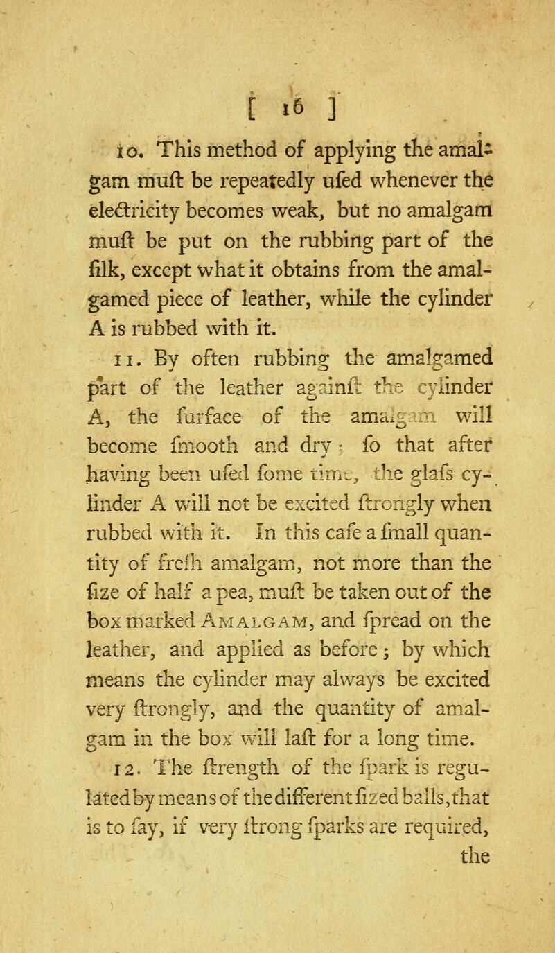 io. This method of applying the amal- gam muft be repeatedly ufed whenever the eled:ricity becomes weak, but no amalgam muft be put on the rubbing part of the lilk, except what it obtains from the amal- gamed piece of leather, while the cylinder A is rubbed with it, 11. By often rubbing the amalgamed pfart of the leather againft the cylinder A, the furface of the amalgrm will become fmooth and dry - fo that after having been ufed fome tim..^ the glafs cy- linder A vAll not be excited ftrongly when rubbed with it. In this cafe a finall quan- tity of frefh amalgam, not more than the fize of half a pea, muft be taken out of the box m.arked Amalgam, and fpread on the leather, and applied as before s by which means the cylinder may always be excited very ftrongly, axid the quantity of amal- gam in the box will laft for a long time. 12, The ftrength of the fparkis regu- lated by means of the different fized balls,that is to fay, if v-ery llrong fparks are required, the