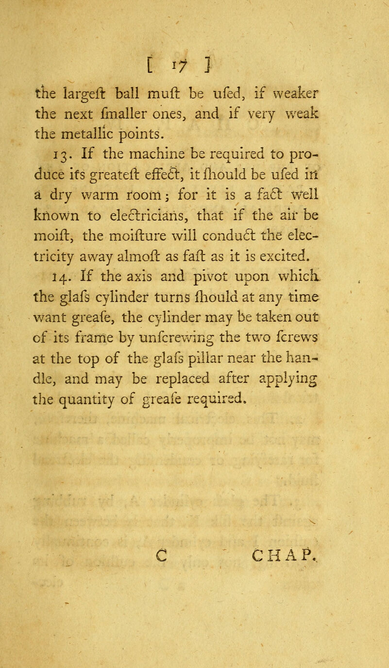 [ ^7 ] the largeft ball muft be ufed, if weaker the next fmaller ones, and if very weak the metallic points. 13. If the machine be required to pro- duce its greateli efFeft, it iliould be ufed irl a dry warm room; for it is a fa6l w'ell known to eleclriciaris, that if the air be moift, the moifture will condu6l the elec- tricity away almoil as fail as it is excited. 14. If the axis and pivot upon which, the glafs cylinder turns fliould at any time want greafe, the cylinder may be taken out of its frame by unfcrewing the two fcrew^s at the top of the glafs pillar near the han- dle, and may be replaced after applying the quantity of greafe required. C H A ?.