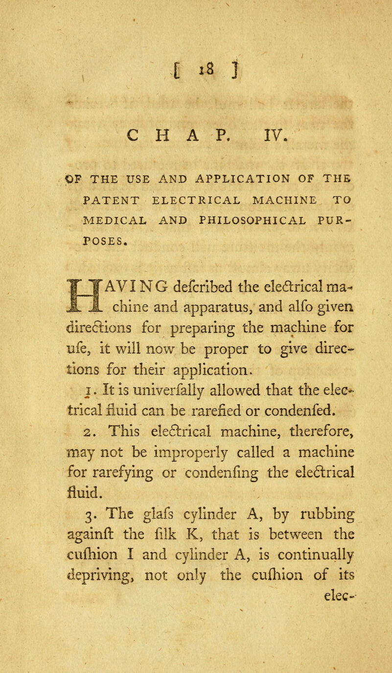 CHAP. IV. OF THE USE AND APPLICATION OF THE PATENT ELECTRICAL MACHINE TO MEDICAL AND PHILOSOPHICAL PUR- POSES. HAVING defcribed the eleftricalma- chine and apparatus, and alfo given direftions for preparing the machine for tife, it will now be proper to give direc- tions for their application. 1. It is univerfaliy allowed that the elec- trical fluid can be rarefied or condenfed. 2. This eleftrical machine, therefore, may not be improperly called a machine for rarefying or condenfing the eleftrical fluid. 3. The glafs cylinder A, by rubbing againft the filk K, that is between the cuftiion I and cylinder A, is continually depriving, not only the cufliion of its elec-