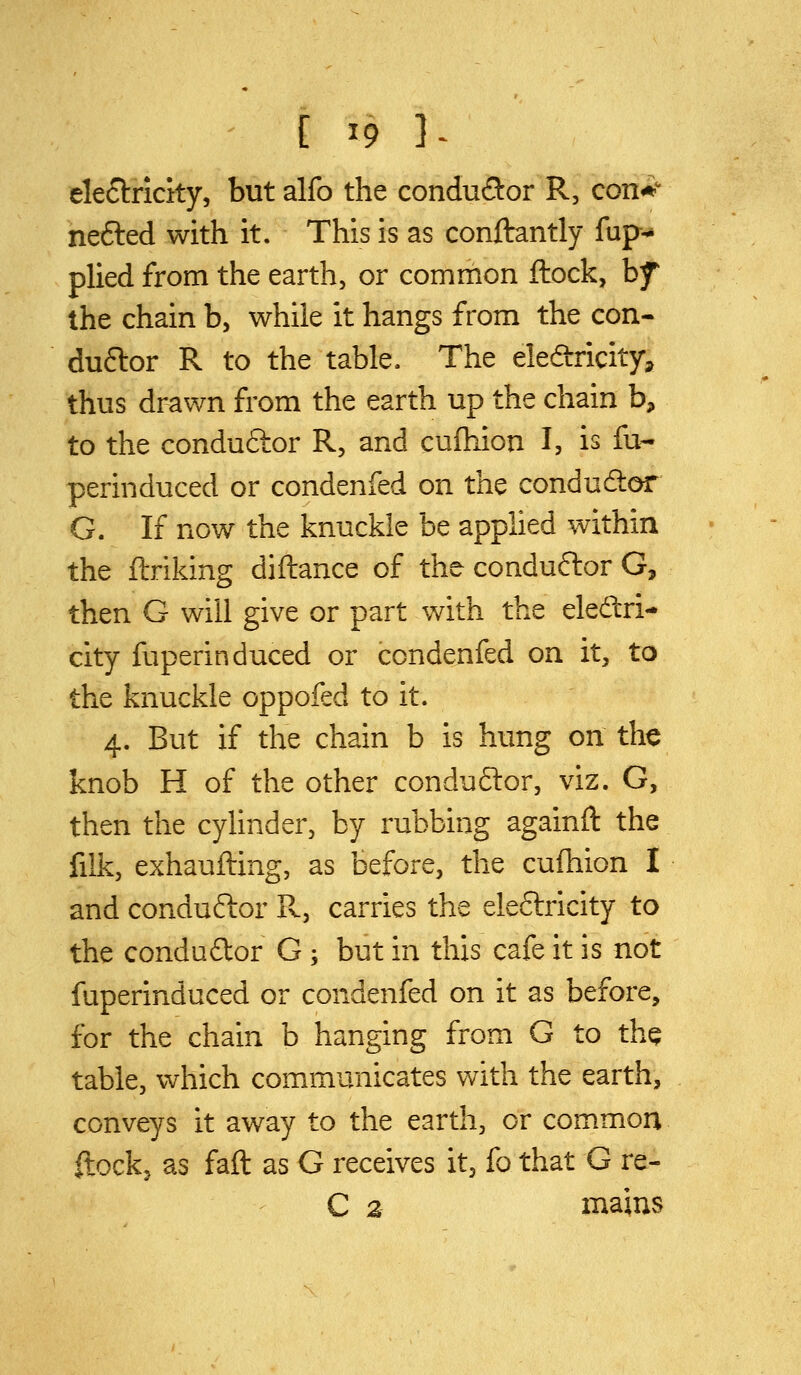 eleftricity, but alfo the condu(9:or R, con^ nefted with it. This is as conftantly fup* plied from the earth, or common ftock, hf the chain b, while it hangs from the con- duftor R to the table. The electricity, thus drawn from the earth up the chain b, to the conduftor R, and cufhion I, is fu- perinduced or condenfed on the conduftor G. If now the knuckle be applied within the flriking diftance of the conduftor G, then G will give or part with the eledri- city fuperinduced or condenfed on it, to the knuckle oppofed to it. 4. But if the chain b is hung on the knob H of the other conduftor, viz. G, then the cylinder, by rubbing againft the filk, exhaufting, as before, the cufhion I and conductor R, carries the eleftricity to the condudor G ; but in this cafe it is not fuperinduced or condenfed on it as before, for the chain b hanging from G to the table, which communicates with the earth, conveys it away to the earth, or common ftockj as fall as G receives it, fo that G re- C a mams