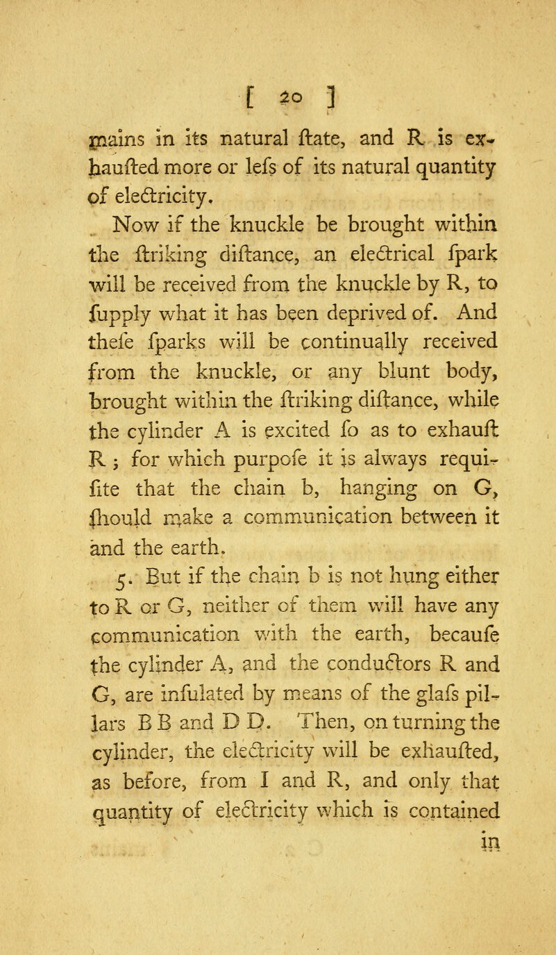 jnains in its natural ftate, and R is ex- haufted more or lefs of its natural quantity of eledricity. Now if the knuckle be brought within the ftriking diftance, an eledlrical fpark will be received from the knuckle by R, to fupply what it has been deprived of. And thefe fparks will be continually received from the knuckle, or any blunt body, brought within the ftriking diftance, while the cylinder A is excited fo as to exhauft R ; for which purpofe it is always requi-^ fite that the chain b, hanging on G> fliould iT»ake a communication between it and the earth. 5. But if the chain b is not hung either toR or G, neither of them will have any communication with the earth, becaufe the cylinder A, and the conduftors R and G, are infulated by means of the glafs p\U lars BB and D D. Then, on turning the cylinder, the eledlricity will be exhaufted, as before, from I and R, and only that quantity of electricity which is contained in