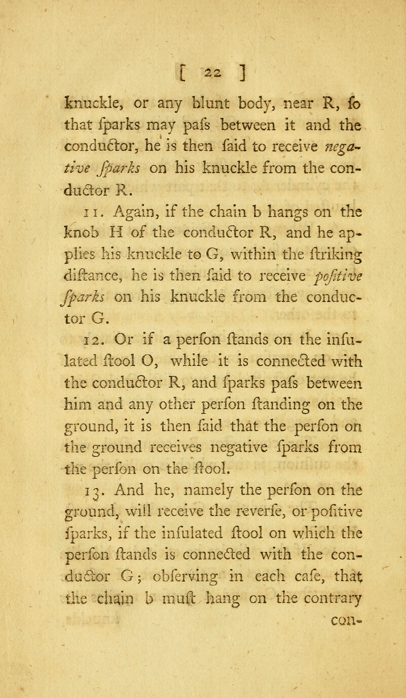 knuckle, or any blunt body, near R, fo that fparks may pafs between it and the conduftor, he is then faid to receive iiega- tive fpay^ks on his knuckle from the con- ductor R. 11. Again, if the chain b hangs on the knob H of the conductor R, and he ap- plies his knuckle to G, within the ftriking diftance, he is then faid to receive pofdive fparks on his knuckle from the conduc- tor G. 12. Or if a perfon ftands on the infa- lated ilool O, while it is connected with the conduftor R, and fparks pafs between him and any other perfon Handing on the ground, it is then faid that the perfon on the ground receives negative fparks from the perfon on the flool. 13. And he, namely the perfon on the ground, will receive the reverfe, or pofitive fparks, if the infulated ftool on v^hich the Derfon ftands is conneded with the con- i. do dor G; obferving in each cafe, tha:t; the chain b muft hang on the contrary CQn«