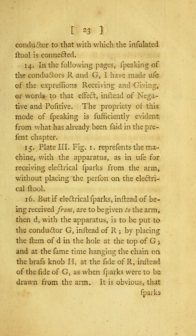 condudtcr to that v/ith which the infulated ftool is connefted. 14. In the following pages, fpeaking of the conductors R and G, I have made ufe of the expreffions Receiving and Giving, or words to that effeft, inftead of Nep:a- tive and Pofitive. The propriety of this mode of fpeaking is fufficiently evident from vvdiat has already been faid in the pre- fent chapter. 15. Plate III. Fig. i. reprefents the ma- chine, v/ith the apparatus, as in ufe for receiving eleftrical fparks from the arm, without placing the perfon on the electri- cal ftool. 16. But if eleftrical fparks, inftead of be- ing received from^ are to be given to the arm, then d, with the apparatus, is to be put to the condudior G, inftead of R -, by placing the ftem of d in the hole at the top of G1 and at the fame time hanging the chain on the brafs knob H, at the fide of R, inftead of the fide of G, as v^hen fparks were to be drawn from the arm^ It is obvious, that fparks